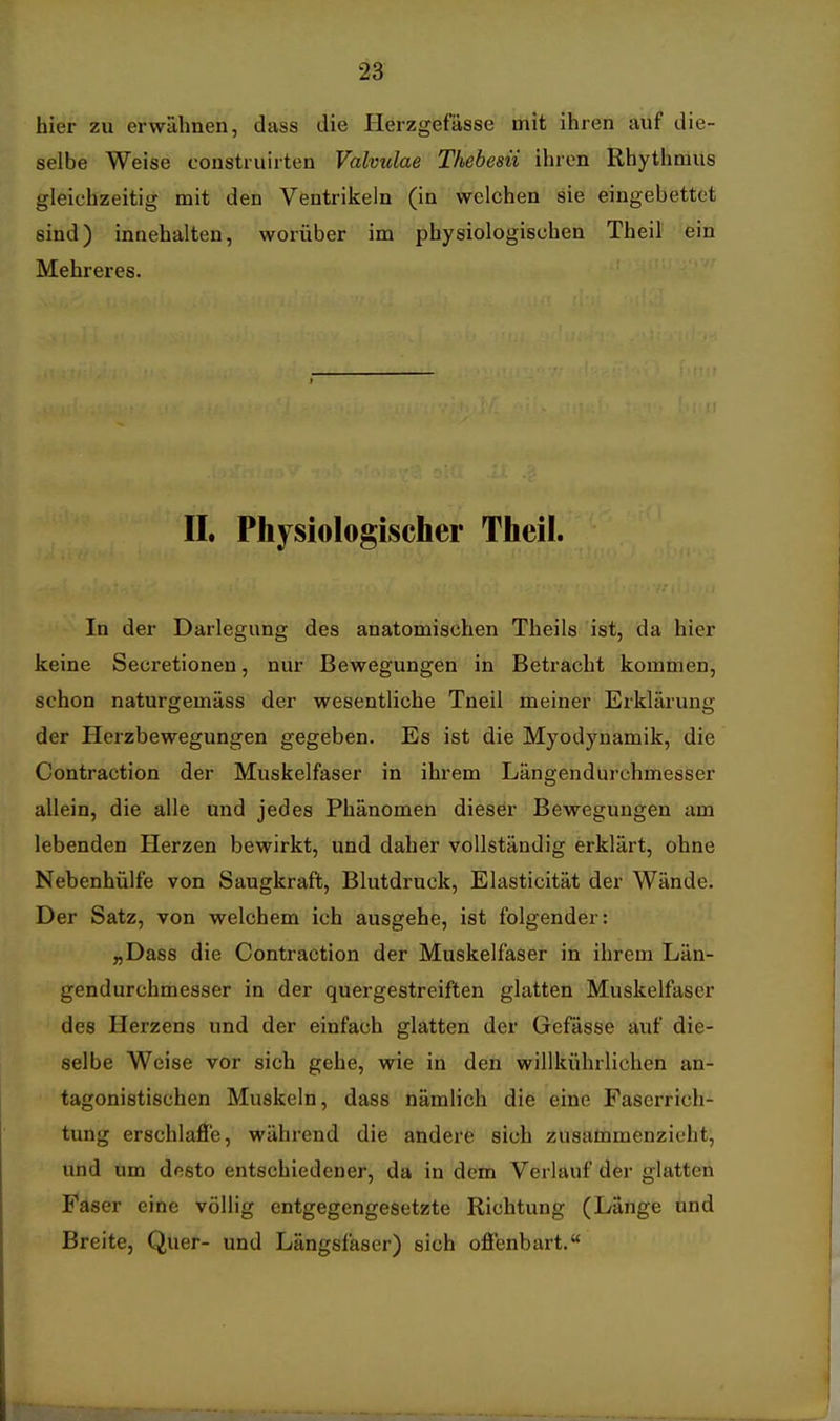 hier zu erwähnen, dass die Herzgefässe mit ihren auf die- selbe Weise construirten Valvulae Thebesii ihren Rhythmus gleichzeitig mit den Ventrikeln (in welchen sie eingebettet sind) innehalten, worüber im physiologischen Theil' ein Mehreres. II. Physiologischer Theil. In der Darlegung des anatomischen Theils ist, da hier keine Secretionen, nur Bewegungen in Betracht kommen, schon naturgemäss der wesentliche Tneil meiner Erklärung der Plerzbewegungen gegeben. Es ist die Myodynamik, die Contraction der Muskelfaser in ihrem Längendurchmesser allein, die alle und jedes Phänomen dieser Bewegungen am lebenden Herzen bewirkt, und daher vollständig erklärt, ohne Nebenhülfe von Saugkraft, Blutdruck, Elasticität der Wände. Der Satz, von welchem ich ausgehe, ist folgender: „Dass die Contraction der Muskelfaser in ihrem Län- gendurchmesser in der quergestreiften glatten Muskelfaser des Herzens und der einfach glatten der Gefässe auf die- selbe Weise vor sich gehe, wie in den willkührlichen an- tagonistischen Muskeln, dass nämlich die eine Faserrich- tung erschlaffe, während die andere sich zusammenzieht, und um desto entschiedener, da in dem Verlauf der glatten Faser eine völlig entgegengesetzte Richtung (Länge ünd Breite, Quer- und Längsfaser) sich offenbart.