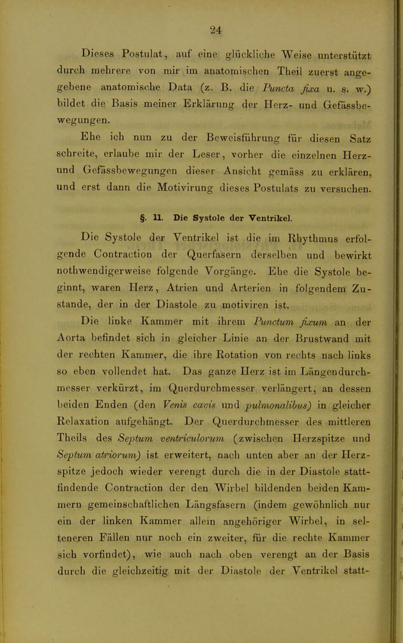 Dieses Postulat, auf eine glückliche Weise unterstützt durch mehrere von mir im anatomischen Theil zuerst ange- gebene anatomische Data (z. B. die Pimcta fixa u. s. w.) bildet die Basis meiner Erklärung der Herz- und Gefässbe- wegungen. Ehe ich nun zu der Beweisführung für diesen Satz schreite, erlaube mir der Leser, vorher die einzelnen Herz- und Gefässbewegungen dieser Ansicht gemäss zu erklären, und erst dann die Motivirung dieses Postulats zu versuchen. §. 11. Die Systole der Ventrikel. Die Systole der Ventrikel ist die im Rhythmus erfol- gende Contraction der Querfasern derselben und bewirkt nothwendigerweise folgende Vorgänge. Ehe die Systole be- ginnt, waren Herz, Atrien und Arterien in folgendem Zu- stande, der in der Diastole zu motiviren ist. Die linke Kammer mit ihrem Punctum fixum an der Aorta befindet sich in gleicher Linie an der Brustwand mit der rechten Kammer, die ihre Rotation von rechts nach links so eben vollendet hat. Das ganze Herz ist im Längendurch- messer verkürzt, im Querdurchmesser verlängert, an dessen beiden Enden (den Venis caois und puhnonalibus) in gleicher Relaxation aufgehängt. Der Querdurchmesser des mittleren Theils des Septum ventriculorum (zwischen Herzspitze und Septum atD'iorum) ist erweitert, nach unten aber an der Herz- spitze jedoch wieder verengt durch die in der Diastole statt- findende Contraction der den Wirbel bildenden beiden Kara- mern gemeinschaftlichen Längsfasern (indem gewöhnlich nur ein der linken Kammer allein angehöriger Wirbel, in sel- teneren Fällen nur noch ein zweiter, für die rechte Kammer sich vorfindet), wie auch nach oben verengt an der Basis durch die gleichzeitig mit der Diastole der Ventrikel statt-