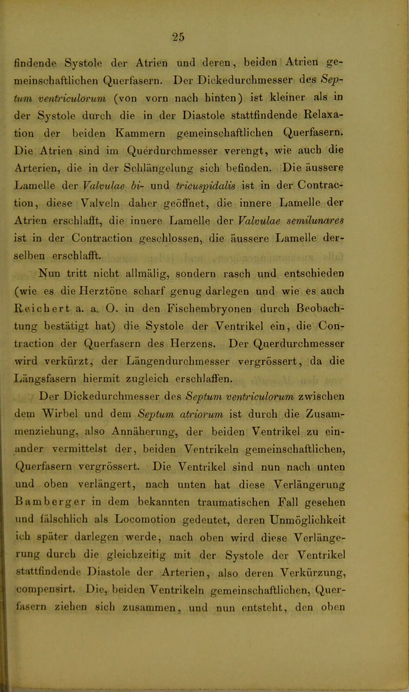 findende Systole der Atrien und deren, beiden Atrien ge- meinschaftlichen Querfasern. Der Dickedurchmesser des Sep- tum ventriculorum (von vorn nach hinten) ist kleiner als in der Systole durch die in der Diastole stattfindende Relaxa- tion der beiden Kammern gemeinschaftlichen Querfasern. Die Atrien sind im Querdurchmesser verengt, wie auch die Arterien, die in der Schlängelung sich befinden. Die äussere Lamelle der Valvulae bi- und tricuspidalia ist in der Contrac- tion, diese Valveln daher geöffnet, die innere Lamelle der Atrien erschlafft, die innere Lamelle der Valvulae semilunares ist in der Contraction geschlossen, die äussere Lamelle der- selben erschlafft. Nun tritt nicht allmälig, sondern rasch und entschieden (wie es die Herztöne scharf genug darlegen und wie es auch Reichert a. a. O. in den Fischembryonen durch Beobach- tung bestätigt hat) die Systole der Ventrikel ein, die Con- traction der Querfasern des Herzens. Der Querdurchmesser wird verkürzt, der Längendurchmesser vergrössert, da die Längsfasern hiermit zugleich erschlaffen. Der Dickedurchmesser des Septum veni»'iculorum zwischen dem Wirbel und dem Septum atriorum ist durch die Zusam- menziehung, also Annäherung, der beiden Ventrikel zu ein- ander vermittelst der, beiden Ventrikeln gemeinschaftlichen, Querfasern vergrössert. Die Ventrikel sind nun nach unten und oben verlängert, nach unten hat diese Verlängerung Bamberger in dem bekannten traumatischen Fall gesehen und fälschlich als Locoraotion gedeutet, deren Unmöglichkeit ich später darlegen werde, nach oben wird diese Verlänge- rung durch die gleichzeitig mit der Systole der Ventrikel stattfindende Diastole der Arterien, also deren Verkürzung, corapensirt. Die, beiden Ventrikeln gemeinschaftlichen, Quer- fasern ziehen sich zusammen, und nun entsteht, den oben