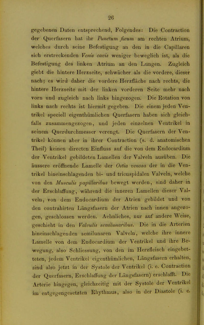 gegebenen Daten entsprechend, Folgendes: Die Contraction der Querfasern hat ihr Punctum fixum am rechten Atrium, welches durch seine Befestigung an den in die Capillaren sich erstreckenden Venia cavis weniger beweglich ist, als die Befestigung des linken Atrium an den Lungen. Zugleich giebt die hintere Herzseite, schwächer als die vordere, dieser nach; es wird daher die vordere Herzfläche nach rechts, die hintere Herzseite mit der linken vorderen Seite mehr nach vorn und zugleich nach links hingezogen. Die Rotation von links nach rechts ist hiermit gegeben. Die einem jeden Ven- trikel speciell eigenthümlichen Querfasern haben sich gleich- falls zusammengezogen, und jeden einzelnen Ventrikel in seinem Querdurchmesser verengt. Die Querfasern der Ven- trikel können aber in ihrer Contraction (s. d. anatomischen Theil) keinen directen Einfluss auf die von dem Endocardium der Ventrikel gebildeten Lamellen der Valveln ausüben. Die äussere eröffnende Lamelle der Ostia venosa der in die Ven- trikel hineinschlagenden bi- und tricuspidalen Valveln, welche von den Musculis papillaribus bewegt werden, sind daher in der Erschlaffung, während die inneren Lamellen dieser Val- veln, von dem Endocardium der Atrien gebildet und von den contrahirten Längsfasern der Atrien nach innen angezo- gen, geschlossen werden. Aehnliches, nur auf andere Weise, geschieht in den Valvulis semilunaribus. Die in die Arterien hineinschlagenden semilunaren Valveln, welche ihre innere Lamelle von dem Endocardium der Ventrikel und ihre Be- wegung, also Schliessung, von den im Herzfleisch eingebet- teten, jedem Ventrikel eigenthümlichen, Längsfasern erhalten, sind also jetzt in der Systole der Ventrikel (i. e. Contraction der Querfosern, Erschlaffung der Längsfasern) erschlafl't. Die Arterie hingegen, gleichzeitig mit der Systole der Ventrikel im enti>-e'i-en-esetzten Rhythmus, also in der Diastole (i. e.