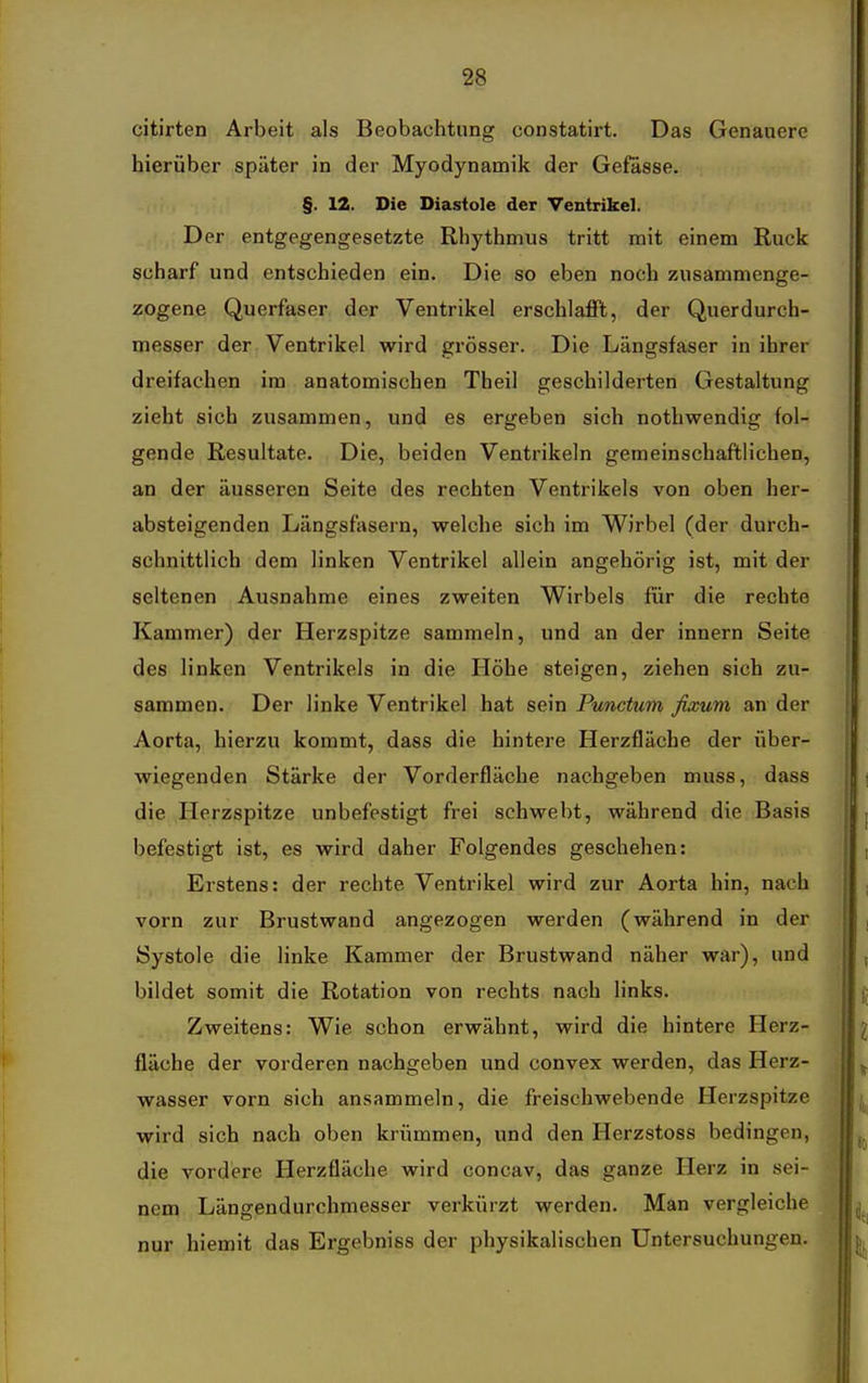 citirten Arbeit als Beobachtung constatirt. Das Genauere hierüber später in der Myodynamik der Gefässe. §. 12. Die Diastole der Ventrikel. Der entgegengesetzte Rhythmus tritt mit einem Ruck scharf und entschieden ein. Die so eben noch zusammenge- zogene Querfaser der Ventrikel erschlajfft, der Querdurch- messer der Ventrikel wird grösser. Die Längsfaser in ihrer dreifachen im anatomischen Theil geschilderten Gestaltung zieht sich zusammen, und es ergeben sich nothwendig fol- gende Resultate. Die, beiden Ventrikeln gemeinschaftlichen, an der äusseren Seite des rechten Ventrikels von oben her- absteigenden Längsfasern, welche sich im Wirbel (der durch- schnittlich dem linken Ventrikel allein angehörig ist, mit der seltenen Ausnahme eines zweiten Wirbels für die rechte Kammer) der Herzspitze sammeln, und an der innern Seite des linken Ventrikels in die Höhe steigen, ziehen sich zu- sammen. Der linke Ventrikel hat sein Punctum fixum an der Aorta, hierzu kommt, dass die hintere Herzfläche der über- wiegenden Stärke der Vorderfläche nachgeben muss, dass die Herzspitze unbefestigt frei schwebt, während die Basis befestigt ist, es wird daher Folgendes geschehen: Erstens: der rechte Ventrikel wird zur Aorta hin, nach vorn zur Brustwand angezogen werden (während in der Systole die linke Kammer der Brustwand näher war), und bildet somit die Rotation von rechts nach links. Zweitens: Wie schon erwähnt, wird die hintere Herz- fläche der vorderen nachgeben und convex werden, das Herz- wasser vorn sich ansammeln, die freischwebende Herzspitze wird sich nach oben krümmen, und den Herzstoss bedingen, die vordere Herzfläche wird concav, das ganze Herz in sei- nem Längendurchmesser verkürzt werden. Man vergleiche nur hiemit das Ergebniss der physikalischen Untersuchungen.