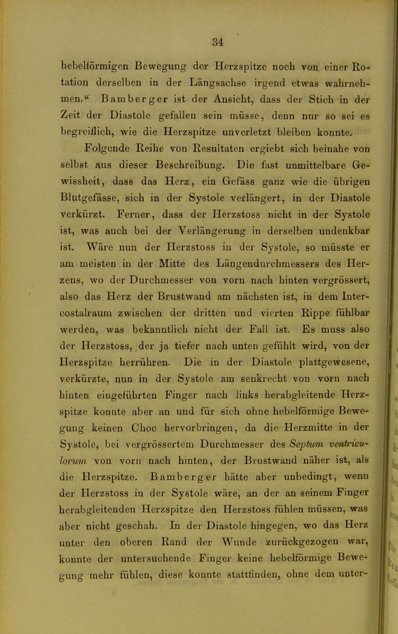 hebeiförmigen Bewegung der Herzspitze noch von einer Ro- tation derselben in der Längsachse irgend etwas wahrneh- men. Bamberger ist der Ansicht, dass der Stich in der Zeit der Diastole gefallen sein müsse, denn nur so sei es begreiflich, wie die Herzspitze unverletzt bleiben konnte. Folgende Reihe von Resultaten ergiebt sich beinahe von selbst aus dieser Beschreibung. Die fast unmittelbare Ge- wissheit, dass das Herz, ein Gefäss ganz wie die übrigen Blutgefässe, sich in der Systole verlängert, in der Diastole verkürzt. Ferner, dass der Herzstoss nicht in der Systole ist, was auch bei der Verlängerung in derselben undenkbar ist. Wäre nun der Herzstoss in der Systole, so müsste er am meisten in der Mitte des Längendurchmessers des Her- zens, wo der Durchmesser von vorn nach hinten vergrössert, also das Herz der Brustwand am nächsten ist, in dem Inter- costalraum zwischen der dritten und vierten Rippe fühlbar werden, was bekanntlich nicht der Fall ist. Es muss also der Herzstoss, der ja tiefer nach unten gefühlt wird, von der Herzspitze herrühren. Die in der Diastole plattgewesene, verkürzte, nun in der Systole am senkrecht von vorn nach hinten eingeführten Finger nach links herabgleitende Herz- spitze konnte aber an und für sich ohne hebeiförmige Bewe- gung keinen Choc hervorbringen, da die Herzmitte in der Systole, bei vergrössertem Durchmesser des Septum venin^icu- lorum von vorn nach hinten, der Brustwand näher ist, als die Herzspitze. Bamberger hätte aber unbedingt, wenn der Herzstoss in der Systole wäre, an der an seinem Finger herabgleitenden Herzspitze den Herzstoss fühlen müssen, was aber nicht geschah. In der Diastole hingegen, wo das Herz unter den oberen Rand der Wunde zurückgezogen war, konnte der untersuchende Finger keine hebeiförmige Bewe- gung mehr fühlen, diese konnte stattfinden, ohne dem unter-