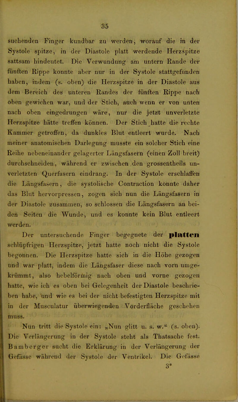 Systole spitze, in der Diastole platt werdende Herzspitze sattsam hindeutet. Die Verwundung am untern Rande der fünften Rippe konnte aber nur in der Systole stattgefunden haben, indem (s. oben) die Herzspitze in der Diastole aus dem Bereich des unteren Randes der fünften Rippe nach oben gewichen war, und der Stich, auch wenn er von unten nach oben eingedrungen wäre, nur die jetzt unverletzte Herzspitze hätte treffen können. Der Stich hatte die rechte Kammer getroffen, da dunkles Blut entleert wurde. Nach meiner anatomischen Darlegung musste ein solcher Stich eine Reihe nebeneinander gelagerter Längsfasern (einen Zoll breit) durchschneiden, während er zwischen den grossentheils un- verletzten Querfasern eindrang. In der Systole erschlaffen die Längsfasern, die systolische Contraction konnte daher das Blut hervorpressen, zogen sich nun die Längsfasern in der Diastole zusammen, so schlössen die Längsfasern an bei- den Seiten die Wunde, und es konnte kein Blut entleert werden. Der untersuchende Finger begegnete der platten schlüpfrigen Herzspitze, jetzt hatte noch nicht die Systole begonnen. Die Herzspitze hatte sich in die Höhe gezogen und war platt, indem die Längsfaser diese nach vorn umge- krümmt, also hebeiförmig nach oben und vorne gezogen hatte, wie ich es oben bei Gelegenheit der Diastole beschrie- ben habe, und wie es bei der nicht befestigten Herzspitze mit in der Musculatur überwiegenden Vorderfläche geschehen muss. Nun tritt die Systole ein: „Nun glitt u. s. w. (s. oben). Die Verlängerung in der Systole steht als Thatsache fest. Bamberger sucht die Erklärung in der Verlängerung der Gefässe während der Systole der Ventrikel. Die Gefässe 3* m