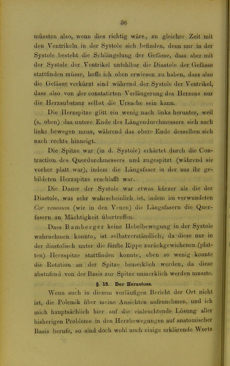 St; müssten also, wenn dies richtig wäre, zu gleicher Zeit mit den Ventrikeln in der Systole sich befinden, denn nur in der Systole besteht die Schlängelung der Gefässe, dass aber mit der Systole der Ventrikel unfehlbar die Diastole der Gefässe stattfinden müsse, hoffe ich oben erwiesen zu haben, dass also die Geiässß verkürzt sind während der Systole der Ventrikel, dass also von der copstatirten Verlängerung des Herzens nur die Herzsubstanz selbst die Ursache sein kann. Die Herzspitze glitt ein wenig nach links herunter, weil (s, oben) das untere Ende des Längendurchmessei'S sich nach hnks bewegen muss, während das obere Ende desselben sich nach rechts hinneigt. Die Spitze war (in d. Systole) erhärtet durch die Con- traction des Querdurchmessers und zugespitzt (während sie vorher platt war), indem die Längsfaser in der aus ihr ge- bildeten Herzspitze erschlafft war. Die Dauer der Systole war etwas kürzer als die der Diastole, was sehr wahrscheinlich ist, indem im verwundeten Cor venosum (wie in den Venen) die Längsfasern die Quer- fasern an Mächtigkeit übertreffen. Dass Bamberg er keine Hebelbewegung in der Systole wahrnehmen konnte, ist selbstverständhch, da diese nur in der diastolisch unter die fünfte Eippe zurückgewichenen (plat- ten) Herzspitze stattfinden konnte, eben so wenig konnte die Rotation an der Spitze bemerklich werden, da diese abstufend von der Basis zur Spitze unmerklich werden mussto. §. 15. Der Herzstoss. Wenn auch in diesem vorläufigen Bericht der Ort nicht ist, die Polemik über meine Ansichten aufzunehmen, und ich mich hauptsächlich hier auf die einleuchtende Lösung aller bisherigen Probleme in den Herzbewegungen auf anatomischer Basis berufe, so sind doch wohl noch einige erklärende Worte