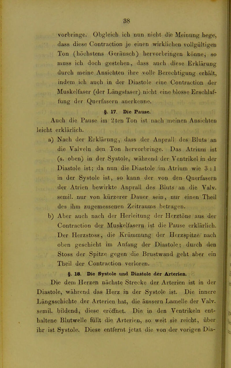 vorbringe. Obgleich ich nun nicht die Meinung hege, dass diese Contraction ie einen wirklichen vollcültisen Ton (höchstens Geräusch) hervorbringen könne, so muss ich doch gestehen, dass auch diese Erklärung durch meine Ansichten ihre volle Berechtigung erhält, indem ich auch in der Diastole eine Contraction der Muskelfaser (der Längstaser) nicht eine blosse Erschlaf- fung der Querfasern anerkenne. §. 17. Die Pause. Auch die Pause im 2ten Ton ist nach meinen Ansichten leicht erklärlich. a) Nach der Erklärung, dass der Anprall des Bluts an die Valvcln den Ton hervorbringe. Das Atrium ist (s. oben) in der Systole, vpährend der Ventrikel in der Diastole ist; da nun die Diastole im Atrium wie 3 : 1 in der Systole ist, so kann der von den Querfasern der Atrien bewirkte Anprall des Bluts an die Valv. semil. nur von kürzerer Dauer sein, nur einen Theil des ihm zugemessenen Zeitraums betragen. b) Aber auch nach der Herleitung der Herztöne aus der Contraction der Muskelfasern ist die Pause erklärlich. Der Herzstoss, die Krümmung der Herzspitze nach oben geschieht im Anfang der Diastole; durch den Stoss der Spitze gegen die Brustwand geht aber ein Theil der Contraction verloren. §. 18. Die Systole und Diastole der Arterien. Die dem Herzen nächste Strecke der Arterien ist in der Diastole, vrährend das Herz in der Systole ist. Die innere Längsschichte der Arterien hat, die äussern Lamelle der Valv. semil. bildend, diese eröffnet. Die in den Ventrikeln ent- haltene Blutwelle füllt die Arterien, so weit sie reicht, über ihr ist Systole. Diese entfernt jetzt die von der vorigen Dia-