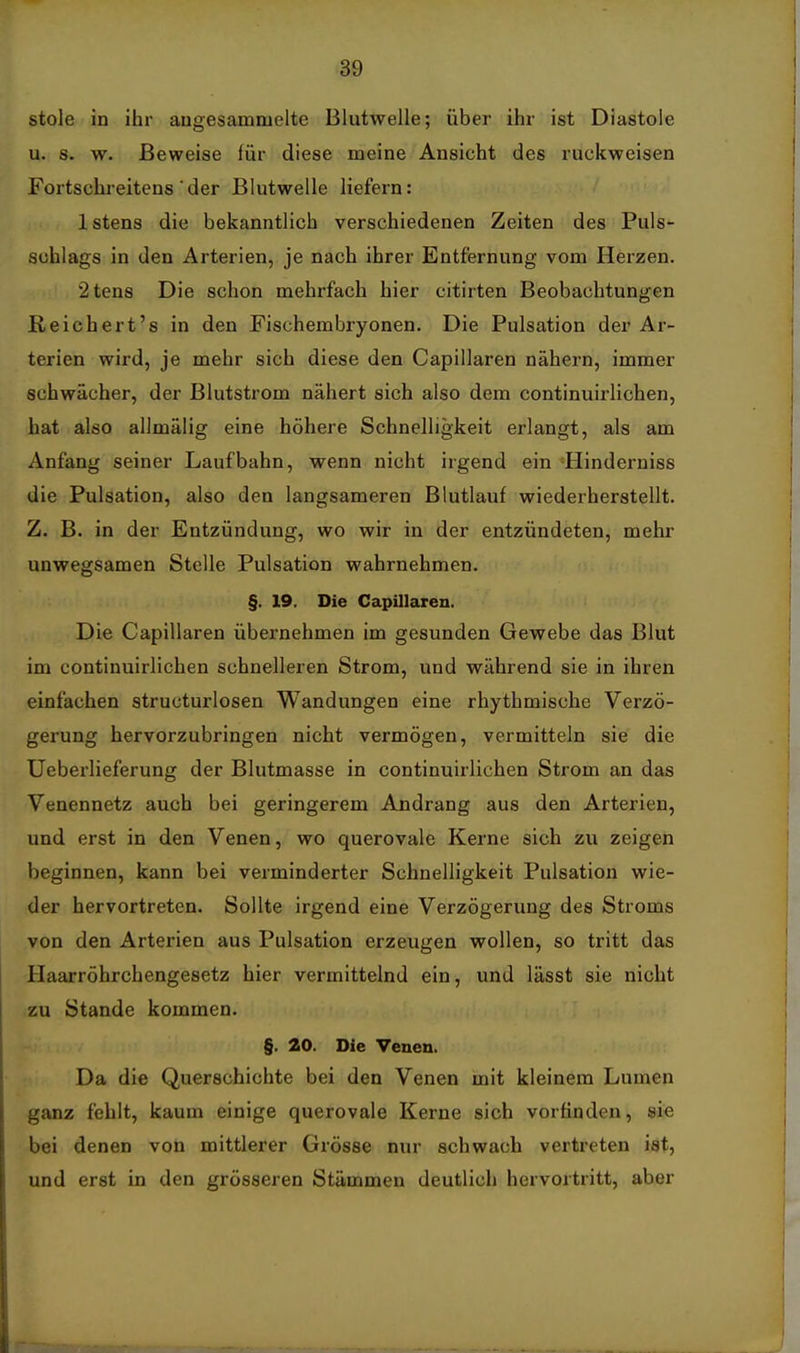 stole in ihr augesammelte Blutwelle; über ihr ist Diastole u. s. w. Beweise für diese meine Ansicht des ruckweisen Fortschi-eitens ■ der Blutwelle liefern: Istens die bekanntlich verschiedenen Zeiten des Puls- schlags in den Arterien, je nach ihrer Entfernung vom Herzen. 2ten8 Die schon mehrfach hier citirten Beobachtungen Reichert's in den Fischembryonen. Die Pulsation der Ar- terien wird, je mehr sich diese den Capillaren nähern, immer schwächer, der Blutstrom nähert sich also dem continuirlichen, hat also allmälig eine höhere Schnelligkeit erlangt, als am Anfang seiner Laufbahn, wenn nicht irgend ein -Hinderniss die Pulsation, also den langsameren Blutlauf wiederherstellt. Z. B. in der Entzündung, wo wir in der entzündeten, mehr unwegsamen Stelle Pulsation wahrnehmen. §. 19. Die Capillaren. Die Capillaren übernehmen im gesunden Gewebe das Blut im continuirlichen schnelleren Strom, und während sie in ihren einfachen structurlosen Wandungen eine rhythmische Verzö- gerung hervorzubringen nicht vermögen, vermitteln sie die Ueberlieferung der Blutmasse in continuirlichen Strom an das Venennetz auch bei geringerem Andrang aus den Arterien, und erst in den Venen, wo querovale Kerne sich zu zeigen beginnen, kann bei verminderter Schnelligkeit Pulsation wie- der hervortreten. Sollte irgend eine Verzögerung des Stroms von den Arterien aus Pulsation erzeugen wollen, so tritt das Haarröhrchengesetz hier vermittelnd ein, und lässt sie nicht zu Stande kommen. §. 20. Die Venen. Da die Querschichte bei den Venen mit kleinem Lumen ganz fehlt, kaum einige querovale Kerne sich vorfinden, sie bei denen von mittlerer Grösse nur schwach vertreten ist, und erst in den grösseren Stämmen deutlich hervortritt, aber