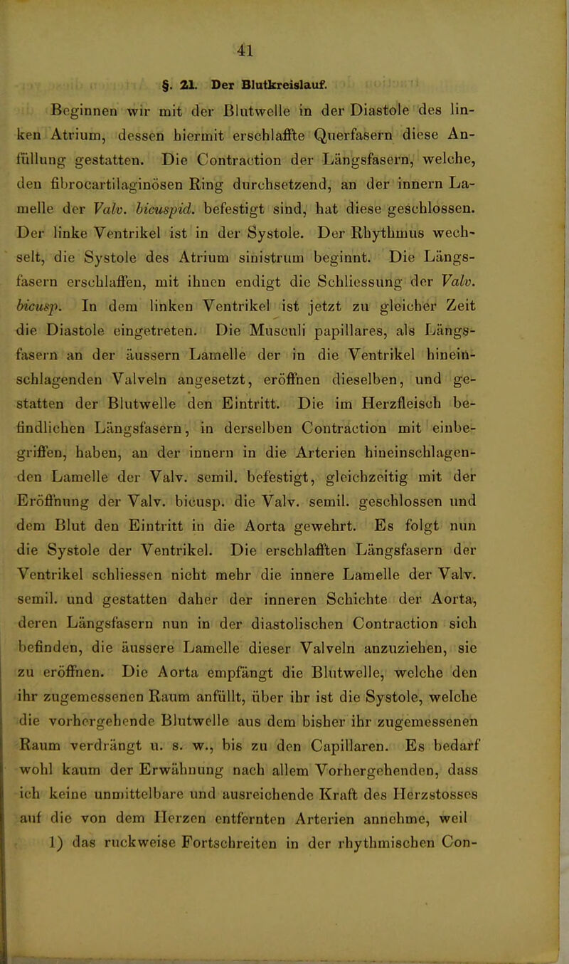§. 21. Der Blutkreislauf. Beginnen wir mit der Blutwelle in der Diastole des lin- ken Atrium, dessen hiermit erschlaflFte Querfasern diese An- liillung gestatten. Die Contraction der Längsfasern, welche, den fibrocartilaginösen Ring durchsetzend, an der innern La- melle der Valv. bicuspid. befestigt sind, hat diese geschlossen. Der linke Ventrikel ist in der Systole. Der Rhythmus wech' seit, die Systole des Atrium sinistrum beginnt. Die Längs- fasern erschlaffen, mit ihnen endigt die Schliessung der Valv. bicusp. In dem linken Ventrikel ist jetzt zu gleicher Zeit die Diastole eingetreten. Die Musculi papilläres, als Längs- fasern an der äussern Lamelle der in die Ventrikel hinein- schlagenden Valveln angesetzt, eröffnen dieselben, und ge- statten der Blutwelle den Eintritt. Die im Herzfleisch be- findlichen Längsfasern, in derselben Contraction mit einbe- griffen, haben, au der innern in die Arterien hineinschlagen- den Lamelle der Valv. semil. befestigt, gleichzeitig mit der Eröffnung der Valv. bicusp. die Valv. semil. geschlossen und dem Blut den Eintritt in die Aorta gewehrt. Es folgt nun die Systole der Ventrikel. Die erschlafften Längsfasern der Ventrikel schliesscn nicht mehr die innere Lamelle der Valv. semil. und gestatten daher der inneren Schichte der Aorta, deren Längsfasern nun in der diastolischen Contraction sich befinden, die äussere Lamelle dieser Valveln anzuziehen, sie zu eröffnen. Die Aorta empfängt die Blutwelle, welche den lihr zugemessenen Raum anfüllt, über ihr ist die Systole, welche die vorhergehende Blutwelle aus dem bisher ihr zugemessenen Raum verdiängt u. s. w., bis zu den Capillaren. Es bedarf wohl kaum der Erwähnung nach allem Vorhergehenden, dass ich keine unmittelbare und ausreichende Kraft des Ilerzstosses auf die von dem Herzen entfernten Arterien annehme, weil 1) das ruckweise Fortschreiten in der rhythmischen Con-