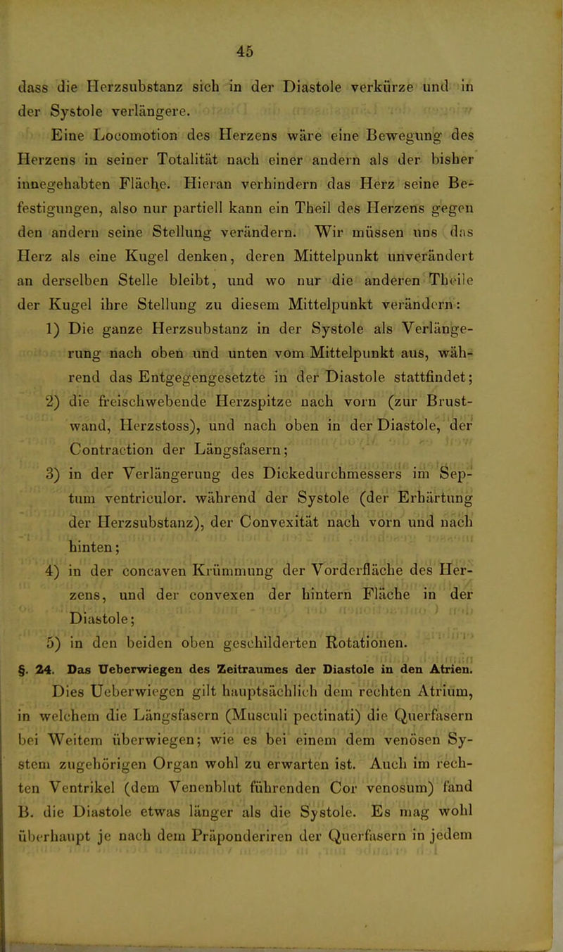 dass die Herzsubstanz sich in der Diastole verkürze und in der Systole verlängere. Eine Locomotion des Herzens wäre eine Bewegung des Herzens in seiner Totalität nach einer andern als der bisher innegehabten Fläol;e. Hieran verhindern das Herz seine Be- \ festigungen, also nur partiell kann ein Theil des Herzens gegen den andern seine Stellung verändern. Wir müssen uns dns Herz als eine Kugel denken, deren Mittelpunkt unverändert an derselben Stelle bleibt, und wo nur die anderen Theile der Kugel ihre Stellung zu diesem Mittelpunkt verändern': 1) Die ganze Herzsubstanz in der Systole als Verlänge- rung nach oben und unten vom Mittelpunkt aus, wäh- rend das Entgegengesetzte in der Diastole stattfindet; 2) die freischwebende Herzspitze nach vorn (zur Brust- wand, Herzstoss), und nach oben in der Diastole, der Contraction der Längsfasern; 3) in der Verlängerung des Dickedurchmessers' im 'Öep- tum ventriculor. während der Systole (der Erhärtung der Herzsubstanz), der Convexität nach vorn und nach hinten; 4) in der concaven Krümmung der Vorderfläche des Her- zens, und der convexen der hintern Fläche in der Diastole; 5) in den beiden oben geschilderten Rotationen. §. 24. Das Ueberwiegen des Zeitraumes der Diastole in den Atrien. Dies Ueberwiegen gilt hauptsächlich dem rechten Atrium, in welchem die Längsfasern (Musculi pectinati) die Querfasern bei Weitem überwiegen; wie es bei' einem dem venösen Sy- stem zugehörigen Organ wohl zu erwarten ist. Auch im rech- ten Ventrikel (dem Venenblut führenden Cor venosum) fand B. die Diastole etwas länger als die Systole. Es mag wohl überhaupt je nach dem Präponderiren der Querfasern in jedem