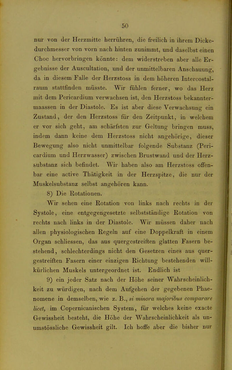 nur von der Herzmitte herrühren, die freilich in ihrem Dicke- durchmesser von vorn nach hinten zunimmt, und daselbst einen Choc hervorbringen könnte: dem vriderstreben aber alle Er- gebnisse der Auscultation, und der unmittelbaren Anschauung, da in diesem Falle der Herzstoss in dem höheren Intercostal- raum stattfinden müsste. Wir fühlen ferner, wo das Herz mit dem Pericardium verwachsen ist, den Herzstoss bekannter- maassen in der Diastole. Es ist aber diese Verwachsung ein Zustand, der den Herzstoss für den Zeitpunkt, in welchem er vor sich geht, am schärfsten zur Geltung bringen muss, indem dann keine dem Herzstoss nicht anffehörig-e, dieser Bewegung also nicht unmittelbar folgende Substanz (Peri- cardium und Herzwasser) zwischen Brustwand und der Herz- substanz sich befindet. Wir haben also am Herzstoss ofien- bar eine active Thätigkeit in der Herzspitze, die nur der Muskelsubstanz selbst angehören kann. 8) Die Rotationen. Wir sehen eine Rotation von links nach rechts in der Systole, eine entgegengesetzte selbstständige Rotation von rechts nach links in der Diastole. Wir müssen daher nach allen physiologischen Regeln auf eine Doppelkraft in einem Organ schliessen, das aus quergestreiften glatten Fasern be- stehend, schlechterdings nicht den Gesetzen eines aus quer- gestreiften Fasern einer einzigen Richtung bestehenden will- kürlichen Muskels untergeordnet ist. Endlich ist 9) ein jeder Satz nach der Höhe seiner Wahrscheinlich- keit zu würdigen, nach dem Aufgehen der gegebenen Phae- nomene in demselben, wie z. B., si minora majoribus co?nparare licet, im Copernicanischen System, für welches keine exacte Gewissheit besteht, die Höhe der Wahrscheinlichkeit als un- umstössliche Gewissheit gilt. Ich hofie aber die bisher nur