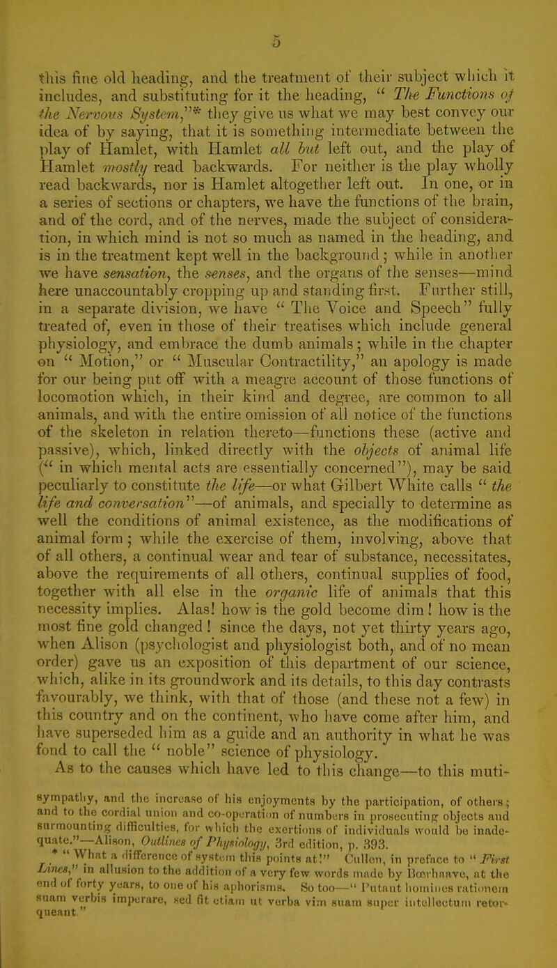 this fine old heading, and the treatment of their subject which it includes, and substituting for it the heading,  The Functions ot the Nervous System* they give us wliat we may best convey our idea of by saying, that it is something intermediate between the phay of Hamlet, with Hamlet all but left out, and the play of Hamlet mostly read backwards. For neither is the play wholly read backwards, nor is Hamlet altogether left out. In one, or in a series of sections or chapters, we have the functions of the brain, and of the cord, and of the nerves, made the subject of considera- tion, in which mind is not so much as named in the heading, and is in the ti-eatment kept well in the background ; while in anotlier we have sensation, the senses, and the organs of the senses—mind here unaccountably cropping up and standing first. Further still, in a separate division, we have  The Voice and Speech fully treated of, even in those of their treatises which include general physiology, and embrace the dumb animals; while in the chapter on  Motion, or  Muscular Contractility, an apology is made for our being put off with a meagre account of those functions of locomotion which, in their kind and degree, are common to all animals, and with the entire omission of all notice of the functions of the skeleton in relation thereto—functions these (active and passive), which, linked directly with the objects of animal life in which mental acts are essentially concerned), may be said peculiarly to constitute the life—or what Gilbert White calls  the life and conversation—of animals, and specially to determine as well the conditions of animal existence, as the modifications of animal form ; while the exercise of them, involving, above that of all others, a continual wear and tear of substance, necessitates, above the requirements of all others, continual supplies of food, together with all else in the organic life of animals that this necessity implies. Alas! how is the gold become dim ! how is the most fine gold changed ! since the days, not yet thirty years ago, when Alison (psychologist and physiologist both, and of no mean order) gave us an exposition of this department of our science, which, alike in its groundwork and its details, to this day contrasts favourably, we think, with that of those (and these not a few) in this country and on the continent, who have come after him, and have superseded him as a guide and an authority in what he was fond to call the noble science of physiology. As to the causes which have led to this change—to this muti- sympatliy, and tlio increase of his enjoyments by the participation, of others; and to the cordial union and co-opuration of nuinbors in prosecntinp objects and sarmounting difHcnities, for wiiich the exertimis of individuals would bo inado- Abson, OutlincB of Physiology, 3rd edition, p. .B93. *  What a .lifFcrencc of system this points at! CiiUon, in preface to  First Lines, in allusion to the addition of a vciy few words inndo by Btrrhjiavo, nt the end of forty years, to one of his aphorisms. So too— I'utant homines rati.mem suam verbis imperare, sed fit etiam lit verba vim suam super intolloctuni retur- queant