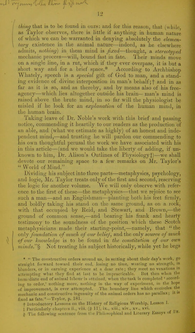 thing i\\&t is to be found in ours: and for this reason, that (while as Taylor observes, there is little if anything in human nature of which we can be warranted in denying absolutely the elemen- tary existence in the animal nature—indeed, as he elsewhere admits, nothing) in them mind is fixed—thought, a stereotyped mechanic process—will, bound fast in fate. Their minds move on a single line, in a rut, wliich if they ever overpass, it is but a short way and for a brief space.* According to Archbishop Whately, S])eech is a special gift of God to man, and a stand- ing evidence of divine interposition in man's behalf;f and in as far as it is so, and as thereby, and by means also of his free- agency—which lies altogether outside his brain— man's mind is raised above the brute mind, in so far will the physiologist be misled if he look for an explanation of the human mind, in the himian brain. Taking leave of Dr. Noble's work with this brief and passing notice, commending it heartily to our readers as the production of an able, and (what we estimate as highly) of an honest and inde- pendent mind,—and trusting he will pardon our commending to liis own thoughtful perusal the work we have associated with his in this article—(and we would take the liberty of adding, if un- known to him, I)r. Alison's Outlines of Physiology:}:)—we shall devote our remaining space to a few remarks on Mr. Taylor's  World of Mind. Dividing his subject into three parts—metaphysics, psychology, and logic, Mr. Taylor treats only of the first and second, reserving the logic for another volume. We will only observe with refer- ence to the first of these—the metaphysics—that we rejoice to see such a man—and an Englishman—planting botli his i'eet firndy, and boldly taking his stand on the same ground, as on a rock, with that occupied by lieid, and Stewart, and Brown,—the ground of common sense,—and bearing his frank and hearty testimony to the soundness of the position which these Scotch metaphysicians made their starting-point,—namely, that  the only foundation of much of our belief, and the only source of much of'our knowledge is to be found in the constitution of our oion ??ii«Js.§ Not treating his subject historically, while yet he begs •  The constructive orders around us, in setting about their day's work, go straight forward toward their eud, losing no time, wjisting no strength, in blunders, or in earning experience at a dear rate; they meet no vexations in attempting what they find at last to be impracticable. Hut then when the immcdiato end of animal Inbour is iittiiined, when the task is completed ' nccord- ing to order,' nothing more, nothing in the way of experiment, in the hope of improvement, is ever attempted. The boundary line wliich encircles the mechanic and constructive ingenuity of the animal orders has no parallax; it is fixed as fate.-T.-iylor, p. 181. f Introductory Lessons on the History of Religious Worship, Lesson I. i Particularly cliaplers ii., viii. (jJ 11), ix., xiii., xiv., xv.. xvi. ^ The following sentence from t!:u riiilus()i)liical and Lilornry Essays of IT-