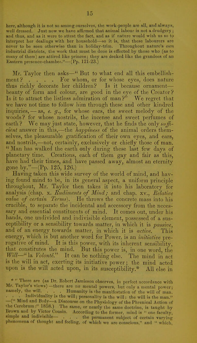 here, although it is not so among ourselves, tlie work-people are all, and always, well dressed. Just now we have affirmed that animal lalDOur is not a drudgery ; and thus, and as it were to attest the fact, and as if nature would wish us so to interpret her dealings with her household—so it is, that these labourers are never to be seen otherwise than in holiday-trim. Throughout nature's own industrial districts, the work that must be done is effected by those who (as to many of them) are attired like princes; they are decked like the grandees of an Eastern presence-chamber.—(Pp. 121-23.) Mr. Taylor then asks— But to what end all this erabellish- ment ? . . . . For whom, or for wliose eyes, does nature thus richly decorate her children? Is it because ornament— beaiaty of form and colour, are good in the eye of the Creator? Is it to attract the listless admiration of man? We regret tliat we have not time to follow him through these and other kindred inquiries, — as, e. (/., for whose ears, the sweet melody of the woods? for whose nostrils, the incense and sweet perfumes of earth? We may just state, however, that he finds the only sttffi- cient answer in this,—the happinens of the animal orders them- selves, the pleasurable gratification of their own eyes, and ears, and nostrils,—not, certainly, exclusively or chiefly those of man.  Man has walked the earth only during these last few days of planetary time. Creations, each of them gay and fair as this, have had their times, and have passed away, almost an eternity gone by.—(Pp. 125, 126.) Having taken this wide survey of the world of mind, and hav- ing found mind to be, in its general aspect, a uniform principle throughout, Mr. Taylor then takes it into his laboratorj'- for analysis (chap. x. Rudiments of Mind; and chap, xv.. Relative value of certain Terms). He throws the concrete mass into his crucible, to separate the incidental and accessory from the neces- sary and essential constituents of mind. It comes out, under his hands, one undivided and indivisible element, possessed of a sus- ceptibility or a sensibility towards matter, in which it is passive, and of an energy towards matter, in which it is active. This energy, which is but another word for Power, is an initiative pre- rogative of mind. It is this power, with its inherent sensibility, that constitutes the mind. But this power is, in one word, the la Volonte:' It can be nothing else. The mind in act is the will in act, exerting its initiative power; the mind acted upon is the will acted upon, in its susceptibility.* All else in *  There are (as Dr. Robert Jamieson observes, in perfect accordiince with Mr. Taylor's views)—there are no mental powers, but only a mental power; namely, the will. . . . Humanity is the manifestation of the will of man. . . . Individuality is the will; personality is the will: the will is the man. —-( Mmd and Body—a Discourse on the rhypiology of the Phrenical Action of the Cerebrum : 1858.) The same, or nearly the same doctrine, is taught by Brown and by Victor Cousin. According to the former, mind is  one faculty, simple and indivisible— . . . the permanent subject of certain varying phenomena of thought and feeling, of which wo arc conscious, and  which.