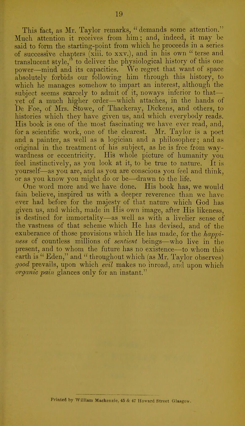 This fact, as Mr. Taylor remarks, demands some attention. Much attention it receives from him; and, indeed, it may be said to form the starting-point from which he proceeds in a series of successive chapters (xiii. to xxv.), and in his own  terse and translucent style, to deliver the physiological history of this one power—mind and its capacities. We regret that want of space absolutely forbids our following him through this history, to which he manages somehow to impart an interest, although the subject seems scarcely to admit of it, noways inferior to that— yet of a much higher order—which attaches, in the hands of De Foe, of Mrs. Stowe, of Thackeray, Dickens, and others, to histories whicli they have given us, and which everybody reads. His book is one of the most fascinating we have ever read, and, for a scientific work, one of the clearest. Mr. Taylor is a poet and a painter, as well as a logician and a philosopher; and as original in the treatment of his subject, as he is free from way- wardness or eccentricity. His whole pictm-e of humanity you feel instinctively, as you look at it, to be true to nature. It is yourself—as you are, and as you are conscious you feel and think, or as you know you might do or be—drawn to the life. One word more and we have done. His book has, we would fain believe, inspired us with a deeper reverence than we have ever had before for the majesty of that nature which God has given us, and which, made in His own image, after His likeness, is destined for immortality—as well as with a livelier sense of the vastness of that scheme which He has devised, and of the exuberance of those provisions which He has made, for the happi- ness of countless millions of sentient beings—who live in the present, and to whom the future has no existence—to whom this earth is Eden, and  throughout which (as Mr. Taylor observes) good prevails, upon which evil makes no inroad, and upon which organic pain glances only for an instant. Printed by AVillUm Mackenzie, 46 & 47 Uow»rd Street OlMgow.