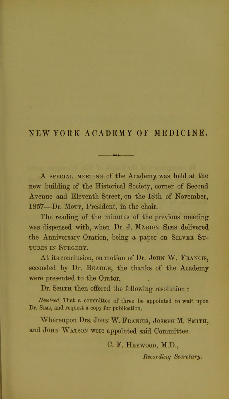 NEWYORK ACADEMY OF MEDICINE. A SPECIAL MEETING of the Academy was held at the new building of the Historical Society, corner of Second Avenue and Eleventh Street, on the 18th of November, 1857—Dr. MoTT, President, in the chair. The reading of the minutes of the previous meeting was dispensed with, when Dr. J. Marion Sims delivered the Anniversary Oration, being a paper on Silver Su- tures IN Surgery. At its conclusion, on motion of Dr. John W. Francis, seconded by Dr. Beadle, the thanks of the Academy were presented to the Orator. Dr. Smith then offered the following resolution : Kesohed, That a committee of three be appointed to wait upon Dr. Sims, and request a copy for publication. Whereupon Drs. John W. Francis, Joseph M, Smith, and John Watson were appointed said Committee. C. F. Heywood, M.D., Recording Secretary.