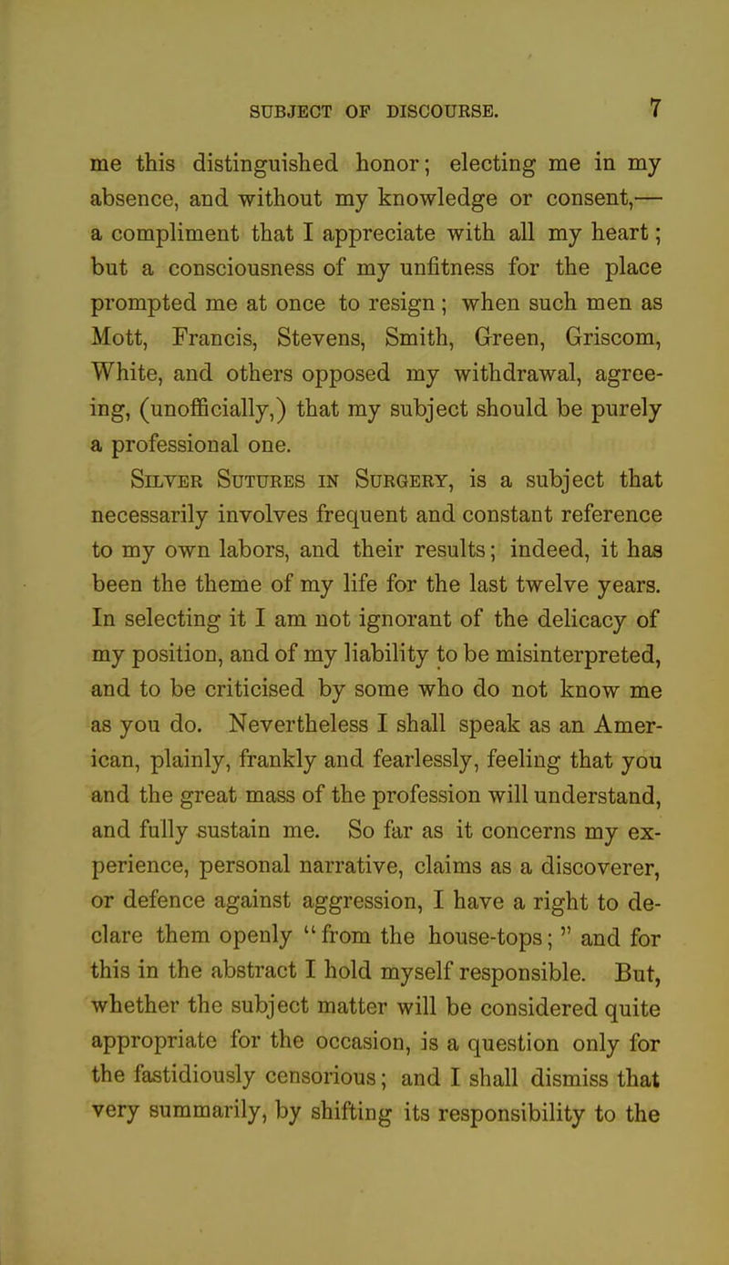 me this distinguished honor; electing me in my absence, and without my knowledge or consent,— a compliment that I appreciate with all my heart; but a consciousness of my unfitness for the place prompted me at once to resign; when such men as Mott, Francis, Stevens, Smith, Green, Griscom, White, and others opposed my withdrawal, agree- ing, (unofficially,) that my subject should be purely a professional one. Silver Sutures in Surgery, is a subject that necessarily involves frequent and constant reference to my own labors, and their results; indeed, it has been the theme of my life for the last twelve years. In selecting it I am not ignorant of the delicacy of my position, and of my liability to be misinterpreted, and to be criticised by some who do not know me as you do. Nevertheless I shall speak as an Amer- ican, plainly, frankly and fearlessly, feeling that you and the great mass of the profession will understand, and fully sustain me. So far as it concerns my ex- perience, personal narrative, claims as a discoverer, or defence against aggression, I have a right to de- clare them openly from the house-tops;  and for this in the abstract I hold myself responsible. But, whether the subject matter will be considered quite appropriate for the occasion, is a question only for the fastidiously censorious; and I shall dismiss that very summarily, by shifting its responsibility to the