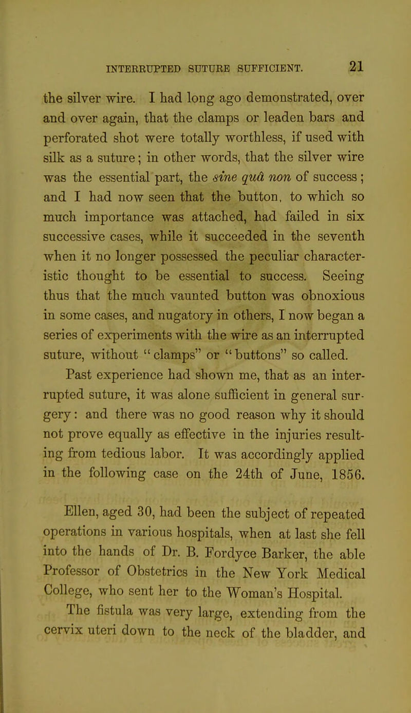 the silver wire. I had long ago demonstrated, over and over again, that the clamps or leaden bars and perforated shot were totally worthless, if used with silk as a suture; in other words, that the silver wire was the essential part, the sine qua non of success ; and I had now seen that the button, to which so much importance was attached, had failed in six successive cases, while it succeeded in the seventh when it no longer possessed the peculiar character- istic thought to be essential to success. Seeing thus that the much vaunted button was obnoxious in some cases, and nugatory in others, I now began a series of experiments with the wire as an interrupted suture, without clamps or buttons so called. Past experience had shown me, that as an inter- rupted suture, it was alone sufficient in general sur- gery : and there was no good reason why it should not prove equally as effective in the injuries result- ing from tedious labor. It was accordingly applied in the following case on the 24th of June, 1856. Ellen, aged 30, had been the subject of repeated operations in various hospitals, when at last she fell into the hands of Dr. B. Fordyce Barker, the able Professor of Obstetrics in the New York Medical College, who sent her to the Woman's Hospital. The fistula was very large, extending from the cervix uteri down to the neck of the bladder, and
