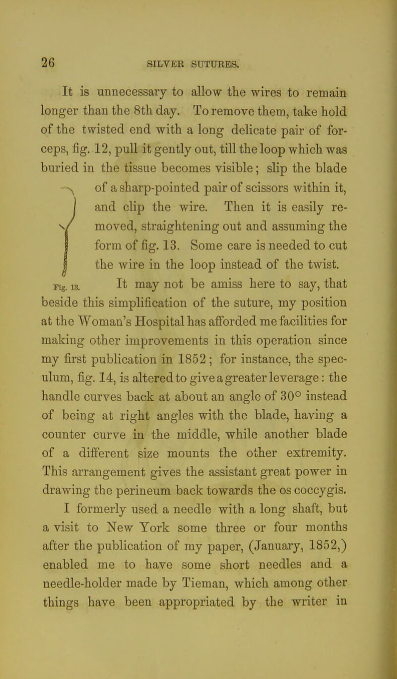 It is unnecessary to allow the wires to remain longer than the 8th day. To remove them, take hold of the twisted end with a long delicate pair of for- ceps, fig. 12, pull it gently out, till the loop which was buried in the tissue becomes visible; slip the blade of a sharp-pointed pair of scissors within it, I and clip the wire. Then it is easily re- v/ moved, straightening out and assuming the I form of fig. 13. Some care is needed to cut I the wire in the loop instead of the twist. Fig. 13. It may not be amiss here to say, that beside this simplification of the suture, my position at the Woman's Hospital has afforded me facilities for making other improvements in this operation since my first publication in 1852 ; for instance, the spec- ulum, fig. 14, is altered to give a greater leverage: the handle curves back at about an angle of 30° instead of being at right angles with the blade, having a counter curve in the middle, while another blade of a different size mounts the other extremity. This arrangement gives the assistant great power in drawing the perineum back towards the os coccygis. I formerly used a needle with a long shaft, but a visit to New York some three or four months after the publication of my paper, (January, 1852,) enabled me to have some short needles and a needle-holder made by Tieman, which among other things have been appropriated by the writer in