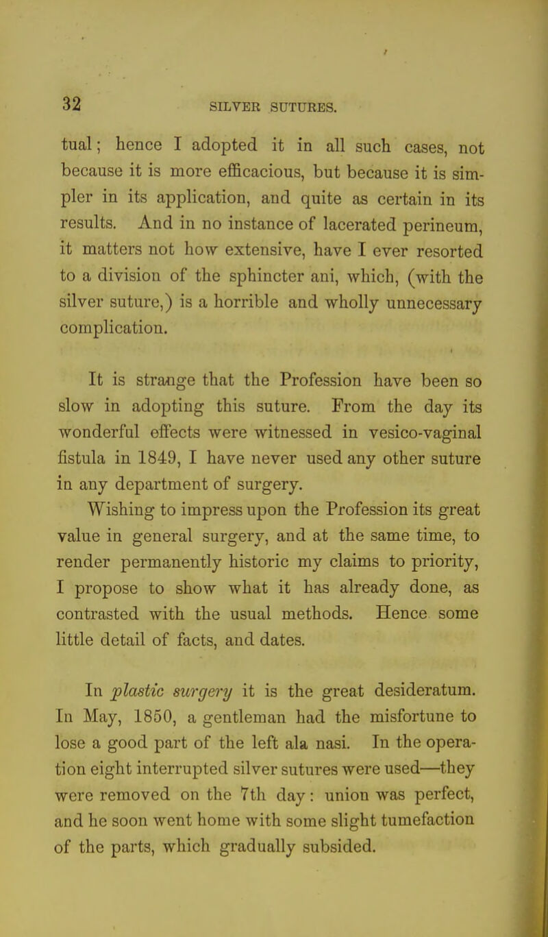 tual; hence I adopted it in all such cases, not because it is more efficacious, but because it is sim- pler in its application, and quite as certain in its results. And in no instance of lacerated perineum, it matters not how extensive, have I ever resorted to a division of the sphincter ani, which, (with the silver suture,) is a horrible and wholly unnecessary complication. It is strange that the Profession have been so slow in adopting this suture. From the day its wonderful effects were witnessed in vesico-vaginal fistula in 1849, I have never used any other suture in any department of surgery. Wishing to impress upon the Profession its great value in general surgery, and at the same time, to render permanently historic my claims to priority, I propose to show what it has already done, as contrasted with the usual methods. Hence some little detail of facts, and dates. In plastic surgery it is the great desideratum. In May, 1850, a gentleman had the misfortune to lose a good part of the left ala nasi. In the opera- tion eight interrupted silver sutures were used—they were removed on the 7th day: union was perfect, and he soon went home with some slight tumefaction of the parts, which gradually subsided.