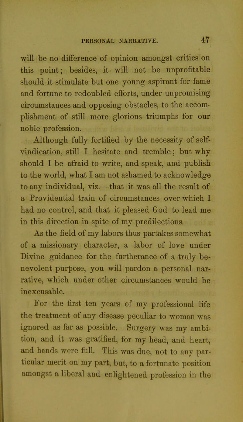 will be no difference of opinion amongst critics on this point; besides, it will not be unprofitable should it stimulate but one young aspirant for fame and fortune to redoubled efforts, under unpromising circumstances and opposing obstacles, to the accom- plishment of still more glorious triumphs for our noble profession. Although fully fortified by the necessity of self- vindication, still I hesitate and tremble; but why should I be afraid to write, and speak, and publish to the world, what I am not ashamed to acknowledge to any individual, viz.—that it was all the result of a Providential train of circumstances over which I had no control, and that it pleased God to lead me in this direction in spite of my predilections. As the field of my labors thus partakes somewhat of a missionary character, a labor of love under Divine guidance for the furtherance of a truly be- nevolent purpose, you will pardon a personal nar- rative, which under other circumstances would be inexcusable. For the first ten years of my professional life the treatment of any disease peculiar to woman was ignored as far as possible. Surgery was my ambi- tion, and it was gratified, for my head, and heart, and hands were full. This was due, not to any par- ticular merit on my part, but, to a fortunate position amongst a liberal and enlightened profession in the