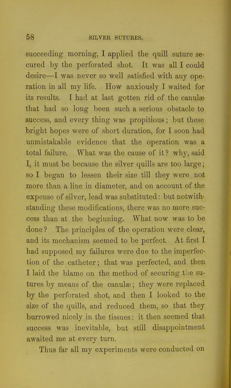 succeeding morning, I applied the quill suture se- cured by the perforated shot. It was all I could desire—I was never so well satisfied with any ope- ration in all my life. How anxiously I waited for its results. I had at last gotten rid of the canulae that had so long been such a serious obstacle to success, and every thing was propitious ; but these bright hopes were of short duration, for I soon had unmistakable evidence that the operation was a total failure. What was the cause of it ? why, said I, it must be because the silver quills are too large; so I began to lessen their size till they were not more than a line in diameter, and on account of the expense of silver, lead was substituted: but notwith- standing these modifications, there was no more suc- cess than at the beginning. What now was to be done ? The principles of the operation were clear, and its mechanism seemed to be perfect. At first I had supposed my failures were due to the imperfec- tion of the catheter; that was perfected, and then I laid the blame on the method of securing t'lie su- tures by means of the canulge; they were replaced by the perforated shot, and then I looked to the size of the quills, and reduced them, so that they burrowed nicely in the tissues: it then seemed that success was inevitable, but still disappointment awaited me at every turn. Thus far all my experiments were conducted on