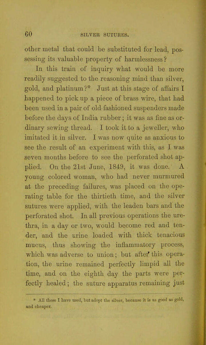 other metal that could be substituted for lead, pos- sessing its valuable property of harmlessuess ? In this train of inquiry what would be more readily suggested to the reasoning mind than silver, gold, and platinum?* Just at this stage of affairs I happened to pick up a piece of brass wire, that had been used in a pair of old-fashioned suspenders made before the days of India rubber; it was as fine as or- dinary sewing thread. I took it to a jeweller, who imitated it in silver. I was now quite as anxious to see the result of an experiment with this, as I was seven months before to see the perforated shot ap- plied. On the 21st June, 1849, it was done. A young colored woman, who had never murmured at the preceding failures, was placed on the ope- rating table for the thirtieth time, and the silver sutures were applied, with the leaden bars and the perforated shot. In all previous operations the ure- thra, in a day or two, would become red and ten- der, and the urine loaded with thick tenacious mucus, thus showing the inflammatory process, which was adverse to union; but aftei' this opera- tion, the urine remained perfectly limpid all the time, and on the eighth day the parts were per- fectly healed; the suture apparatus remaining just * All these I have used, hut adopt the silver, hecause it is as good as gold, and cheaper.