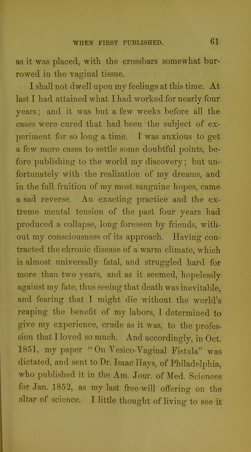 as it was placed, with the crossbars somewhat bur- rowed in the vaginal tissue. I shall not dwell upon my feelings at this time. At last I had attained what I had worked for nearly four years; and it was but a few weeks before all the cases were cured that had been the subject of ex- periment for so long a time. I was anxious to get a few more cases to settle some doubtful points, be- fore publishing to the world my discovery; but un- fortunately with the realization of my dreams, and in the full fruition of my most sanguine hopes, came a sad reverse. An exacting practice and the ex- treme mental tension of the past four years had produced a collapse, long foreseen by friends, with- out my consciousness of its approach. Having con- tracted the chronic disease of a warm climate, which is almost universally fatal, and struggled hard for more than two years, and as it seemed, hopelessly against my fate, thus seeing that death was inevitable, and fearing that I might die without the world's reaping the benefit of my labors, I determined to give my experience, crude as it was, to the profes- sion that I loved so much. And accordingly, in Oct. 1851, my paper  On Vesico-Vaginal Fistula was dictated, and sent to Dr. Isaac Hays, of Philadelphia, who published it in the Am. Jour, of Med. Sciences for Jan. 1852, as my last free-will offering on the altar of science. I little thought of living to see it