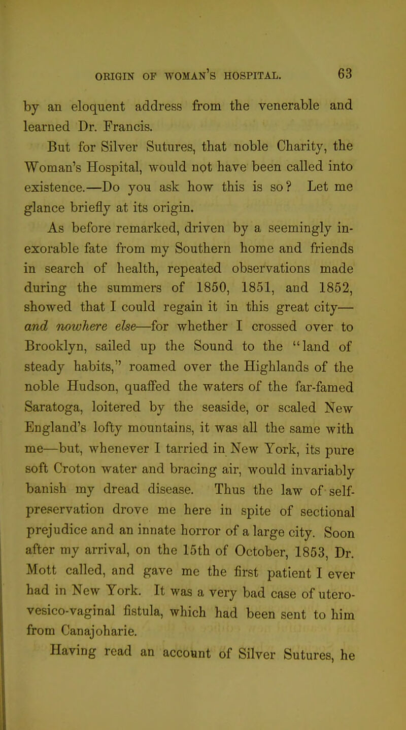 by an eloquent address from the venerable and learned Dr. Francis. But for Silver Sutures, that noble Charity, the Woman's Hospital, would not have been called into existence.—Do you ask how this is so? Let me glance briefly at its origin. As before remarked, driven by a seemingly in- exorable fate from my Southern home and friends in search of health, repeated observations made during the summers of 1850, 1851, and 1852, showed that I could regain it in this great city— and nowhere else—for whether I crossed over to Brooklyn, sailed up the Sound to the land of steady habits, roamed over the Highlands of the noble Hudson, quaffed the waters of the far-famed Saratoga, loitered by the seaside, or scaled New England's lofty mountains, it was all the same with me—but, whenever I tarried in New York, its pure soft Croton water and bracing air, would invariably banish my dread disease. Thus the law of-self- preservation drove me here in spite of sectional prejudice and an innate horror of a large city. Soon after my arrival, on the 15th of October, 1853, Dr. Mott called, and gave me the first patient I ever had in New York. It was a very bad case of utero- vesico-vaginal fistula, which had been sent to him from Canajoharie. Having read an account of Silver Sutures, he