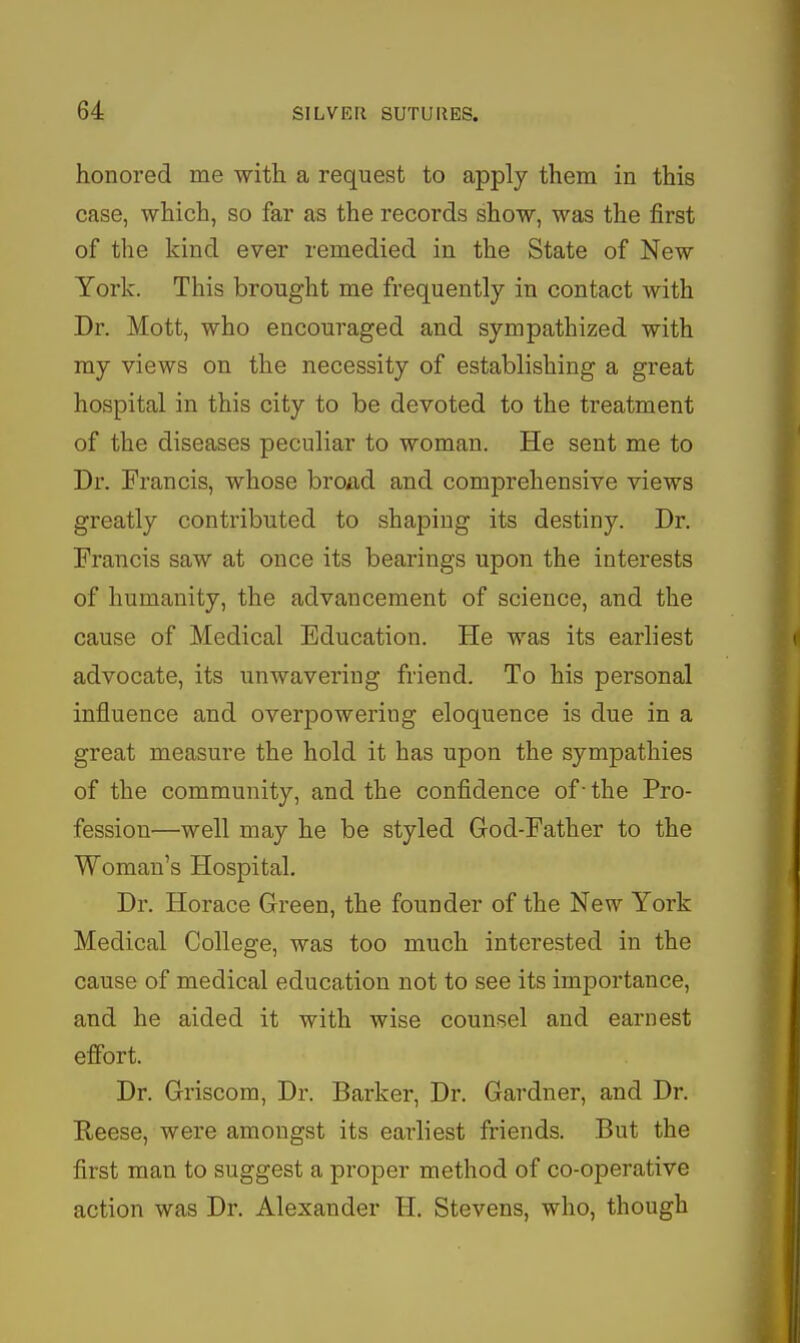 honored me with a request to apply them in this case, which, so far as the records show, was the first of the kind ever remedied in the State of New York. This brought me frequently in contact with Dr. Mott, who encouraged and sympathized with my views on the necessity of establishing a great hospital in this city to be devoted to the treatment of the diseases peculiar to woman. He sent me to Dr. Francis, whose broad and comprehensive views greatly contributed to shaping its destiny. Dr. Francis saw at once its bearings upon the interests of humanity, the advancement of science, and the cause of Medical Education. He was its earliest advocate, its unwavering friend. To his personal influence and overpowering eloquence is due in a great measure the hold it has upon the sympathies of the community, and the confidence of - the Pro- fession—well may he be styled God-Father to the Woman's Hospital. Dr. Horace Green, the founder of the New York Medical College, was too much interested in the cause of medical education not to see its importance, and he aided it with wise counsel and earnest effort. Dr. Griscom, Dr. Barker, Dr. Gardner, and Dr. Reese, were amongst its earliest friends. But the first man to suggest a proper method of co-operative action was Dr. Alexander H. Stevens, who, though