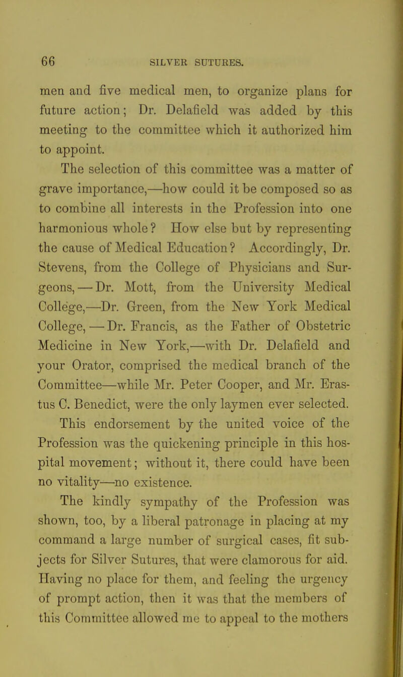 men and five medical men, to organize plans for future action; Dr. Delafield was added by this meeting to the committee which it authorized him to appoint. The selection of this committee was a matter of grave importance,—how could it be composed so as to combine all interests in the Profession into one harmonious whole ? How else but by representing the cause of Medical Education ? Accordingly, Dr. Stevens, from the College of Physicians and Sur- geons,— Dr. Mott, from the University Medical College,—'Dr. Green, from the New York Medical College, — Dr. Francis, as the Father of Obstetric Medicine in New York,—with Dr. Delafield and your Orator, comprised the medical branch of the Committee—while Mr. Peter Cooper, and Mr. Eras- tus C. Benedict, were the only laymen ever selected. This endorsement by the united voice of the Profession was the quickening principle in this hos- pital movement; without it, there could have been no vitality—no existence. The kindly sympathy of the Profession was shown, too, by a liberal patronage in placing at my command a large number of surgical cases, fit sub- jects for Silver Sutures, that were clamorous for aid. Having no place for them, and feeling the urgency of prompt action, then it was that the members of this Committee allowed me to appeal to the mothers