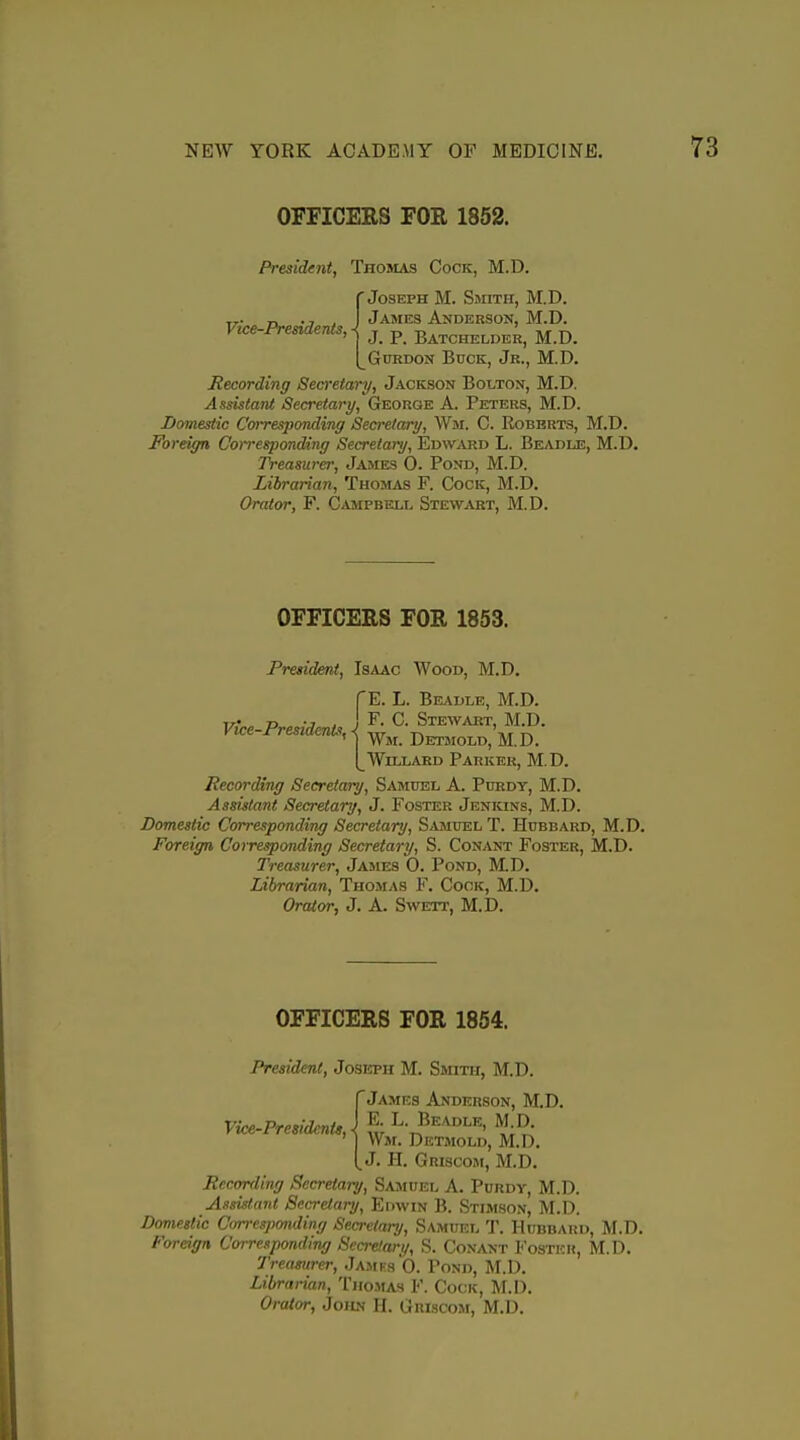 OFFICERS FOR 1852. Vice-Presidents, President, Thomas Cock, M.D. 'Joseph M. Smith, M.D. James Anderson, M.D. J. P. Batchelder, M.D. GuRDON Buck, Jr., M.D. Recording Secretary, Jackson Bolton, M.D. Assistant Secretary, George A. Peters, M.D. Domestic Corresponding Secretary, Wm. C. Roberts, M.D. Foreign Corresponding Secretary, Edw^vrd L. Beadle, M.D. Treasurer, James 0. Pond, M.D. Librarian, Thomas F. Cock, M.D. Orator, F. Campbell Stewabt, M.D. OFFICERS FOR 1853. President, Isaac Wood, M.D. 'E. L. Beadle, M.D. Vice-Presidents \ S^wakt, M.D. vice i^resiaenis,^ Detmold, M.D. I^WiLLAKD Parker, M.D. Recording Secretary, Samuel A. Purdy, M.D. Assistant Secretary, J. Foster Jenkins, M.D. Domestic Corresponding Secretary, Samuel T. Hubbard, M.D. Foreign Corresponding Secretary, S. Conant Foster, M.D. Treasurer, James 0. Pond, M.D. Librarian, Thomas F. Cook, M.D. Orator, J. A. Sweti', M.D. OFFICERS FOR 1854. President, Joseph M. Ssiith, M.D. 'James Anderson, M.D. Vice-Presidents,} f -L. Beadle, M D Wm. Detmold, M.D. J. H. Griscom, M.D. Recording Secretary, Samuel A. Purdy, M.D. Assistant Secretary, Edwin B. Stimson, M.D. Domestic Corresponding Secretary, Samuel T. Hubbard, M.D. Foreign Corresponding Secretary, S. Conant Foster, M.D. Treasurer, .Jamfs'G. Pond, M.D. Librarian, Thomas F. Cook, M.D. Orator, Joilv H. Griscom, M.D.