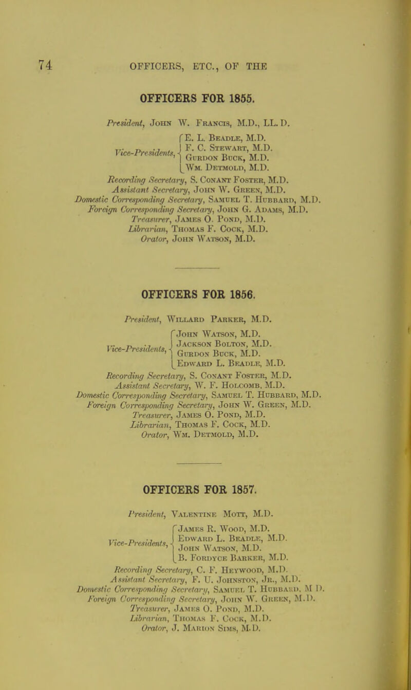 OFFICERS FOR 1855. President, John W. Francis, M.D., LL. D. f E. L. Beadle, M.D. T7- r. -J . F. C. Stewart, M.D. Vice-Presidents, < ^ -r, \s ■n ' I GiiRDON BncK, M.D. I^Wm. Detmold, M.D. Recording Secretary, S. Conant Foster, M.D. Assistant Secrefaiy, John W. Green, M.D. Domestic CoiresjMnding Secretary, Samdel T. Hubbaro, M.D. Fordt/n Corresponding Secretary, John G. Adams, M.D. Treasurer, James 0. Pond, M.D. Librarian, Thomas F. Cock, M.D. Orator, John Watson, M.D. OFFICERS FOR 1856. President, Willard Parker, M.D. {John Watson, M.D. Jackson Bolton, M.D. GuRDox Buck, M.D. Edward L. Beadle, M.D. Recording Secretary, S. Conant Foster, M.D. Assistant Secretary, W. F. Holcomb, M.D. Domestic Correspojiding Secretary, Samuel T. Hdbbaud, M.D. Foreign CoirespoiuKng Secretary, John W. Green, M.D. Treasurer, James 0. Pond, M.D. Librarian, Thomas F. Cock, M.D. Orator, Wm. Detmold, M.D. OFFICERS FOR 1857. President, Valentine Mott, M.D. rJames R. Wood, M.D. Vice-Presidmf, J Edward L. Beadle, M.D. vtce i,esidmts,< j^^^^ Watson, M.D. [^B. Fordyce Barker, M.D. Recording Secretary, C. F. Heywood, M.l). Assistant Secretary, F. U. Johnston, Jr., M.D. Domestic Coiresponding Secretary, Samuel T. Hubbakd, M I). Foreign Corresponding Secretary, John W. Gueen, M.D. IVeasurer, James 0. Pond, M.D. Librarian, Thoinl\s F. Cock, M.D. Orator, J. Marion Sim.s, M.D.