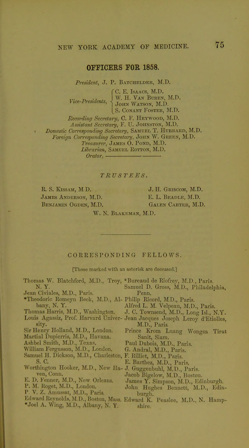 OFFICERS FOR 1858. Vice-Presidents, President, J. P. Batchelder, M.D. f C. E. Isaacs, M.D. W. H. Van Buren, M.D. John Watson, M.D. S. CoNANT Foster, M.D. Recording Secretary, C. F. Hewood, M.D. Assistant Secretary, F. U. Johnston, M.D. Domestic Corresponding Scci-etanj, Sasiuel T. Hubbard, M.D. Foreign Corresponding Secrelari/, John W. Green, M.D. Treasurer, James 0. Pond, M.D. Librarian, S«inEL Rotton, M.D. Orator. TRUSTEES. R S. Kissam, M.D. J. H. Griscom, M.D. James Anderson, M.D. E. L. Beadle, M.D. Benjamin Ogden, M.D. Galen C/Uiter, M.D. W. N. Blakeman, M.D. CORRESPONDING FELLOWS. [Those marked with an asterisk are deceased.] Thomas W. Blatchford, M.D., Troy, N. Y. Jean Civiales, M.D., Paris. ♦Theodorio Romeyn Beck, M.D., Al- bany, N. Y. Thomas Harris, M.D., Washington. Louis Agassiz, Prof. Harvard Univer- sity. Sir Henry Holland, M.D., London. Martial Dupicrris, M.D., Havana. Ashbel Smith, M.D., Texas. William Fcrgusson, M.D., London. Samuel H. I)ickson, M.D., Charleston, S. C. Worthiiigton Hooker, M.D., New Ha- ven, Conn. E. D. Fenncr, M.D., Now Orleans. P. M. Itogct, M.D., London. P. V. Z. Amu.wat, M.D., Paris. Ivlwnrd Reynolds, M.D., Boston, Mass. ♦Joel A. Wing, M.D., Albany, N. Y. *Bureaud de Riofrey, M.D., Paris. Samuel D. Gross, M.D., Philadelphia, Penn. Philip Ricord, M.D., Paris. Alfred L. M. Velpcau, M.D., Paris. J. C. Townsend, M.D., Long Lsl., N.Y. Jean Jacques Joseph Leroy d'EtiolIes, M.D., Paris. Prince Krom Luang Wongsa Tirat Sanit, Siam. Paul Dubois, M.D., Paris. G. Andral, M.D., P.iris. F. Rilliet, M.D., Paris. E. Barthez, M.D., Paris. J. Guggenbuhl, M.D., Paris. Jacob IJigclow, M.D., Boston. James Y. Simpson, M.D., I'ldinburgh. John Hughes Bennett, M.D., Edin- burgli. Edward K. Peaslee, M.D., N. Iliunp- shire.