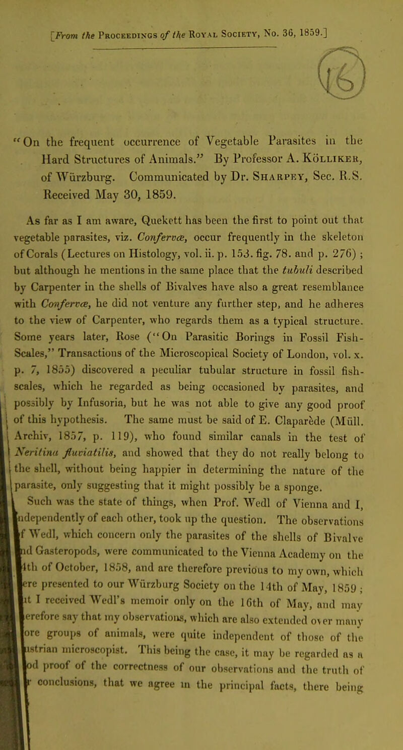 IProm the Proceedings of the Royal Society, No. 36, 1859.] On the frequent occurrence of Vegetable Parasites in the Hard Structures of Animals. By Professor A. Kolliker, of Wiirzburg. Communicated by Dr. Sharpky, Sec. R.S. Received May 30, 1859. As far as I am aware, Quekctt has been the first to point out that vegetable parasites, viz. Conferva, occur frequently in the skeleton of Corals (Lectures on Histology, vol. ii. p. 1.53. fig. 78. and p. 276) ; but although he mentions in the same place that the tuhuli described by Carpenter in the shells of Bivalves have also a great resemblance with Confervce, he did not venture any further step, and he adheres to the view of Carpenter, who regards them as a typical structure. Some years later. Rose (On Parasitic Borings in Fossil Fish- Scales, Transactions of the Microscopical Society of London, vol. x. p. 7, 1855) discovered a pecuhar tubular structure in fossil fish- scales, which he regarded as being occasioned by parasites, and possibly by Infusoria, but he was not able to give any good proof of this hypothesis. The same must be said of E. Claparede (Miill. Archiv, 1857, p. 119), who found similar canals in the test of Neritina fluviatilis, and showed that they do not really belong to the shell, without being happier in determining the nature of the parasite, only suggesting that it might possibly be a sponge. Such was the state of things, when Prof. Wedl of Vienna and I, Independently of each other, took up the question. The observations [f Wedl, which concern only the parasites of the shells of Bivalve id Gasteropods, were commimicated to the Vienna Academy on the tub of October, 1858, and are therefore previous to my own, which ;re presented to our Wurzburg Society on the 14th of May, 1859 ; lit I received Wedl'8 memoir only on the IGth of May, and may lerefore say that my observations, which are also extended o\er many |ore groups of animals, were quite independent of those of the istrian microscopist. This being the case, it may be regarded as a »d proof of the correctness of our observations and the truth of r conclusions, that we agree m the principal facts, there being