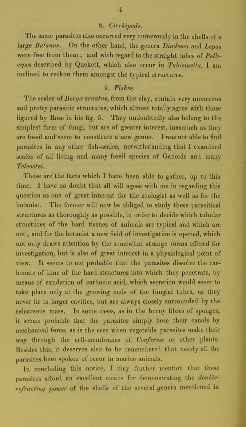 8. Cirrhipeds. The same parasites also occurred very numerously in the shells of a large Balanus. On the other hand, the genera Diudema and Lepas were free from them ; and with regard to the straight tubes of PoUi- cipes described by Quekett, which also occur in Tubicinellu, I am inclined to reckon them amongst the typical structures. 9. Fishes. The scales of Ber}/x ornatus, from the clay, contain very numerous and pretty parasitic structures, which almost totally agree with those figured by Rose in his fig. 5. They undoubtedly also belong to the simplest form of fungi, but are of greater interest, inasmuch as they are fossil and'seem to constitute a new genus. I was not able to find parasites in any other fish-scales, notwithstanding that I examined scales of all living and many fossil species of Ganoids and many Teleostei. These are' the facts which I have been able to gather, up to this time. I have no doubt that all will ageee with me in regarding this question as one of great interest for the zoologist as well as for the botanist. The former will now be obliged to study these parasitical structures as thoroughly as possible, in order to decide which tubular structures of the hard tissues of animals are typical and which are not; and for the botanist a new field of investigation is opened, which not only draws attention by the somewhat strange forms offered for investigation, but is also of great interest in a physiological point of view. It seems to me probable that the parasites dissolve the car- bonate of lime of the hard structures into which they penetrate, by means of exudation of carbonic acid, which secretion would seem to take place only at the growing ends of the fungial tubes, as they never lie in larger cavities, but are always closely surrounded by the calcareous mass. In some cases, as in the horny fibres of sponges, it seems probable that the parasites simply bore their canals by mechanical force, as is the case when vegetable parasites make their way through the cell-membranes of Confervce or other plants. Besides this, it deserves also to be remembered that nearly all the parasites here spoken of occur in marine animals. In concluding this notice, I may further mention that these parasites afford an excellent means for demonstrating the double- refracting 'power of the shells of the several genera mentioned in