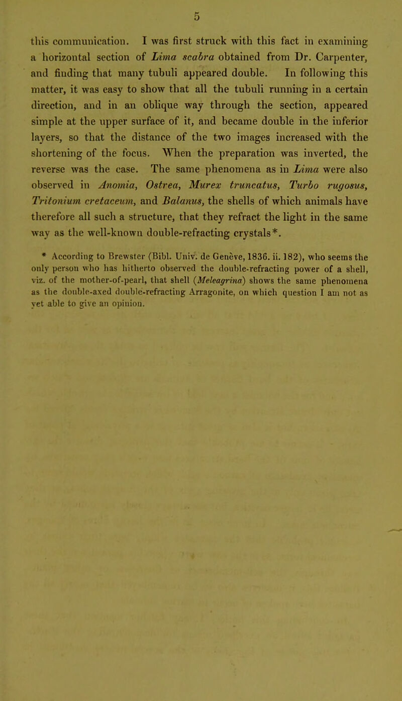 this comniuuicatioii. I was first struck with this fact in examining a horizontal section of Lima seabra obtained from Dr. Carpenter, and finding that many tnbuli appeared double. In following this matter, it was easy to show that all the tubuli running in a certain direction, and in an oblique way through the section, appeared simple at the upper surface of it, and became double in the inferior layers, so that the distance of the two images increased with the shortening of the focus. When the preparation was inverted, the reverse was the case. The same phenomena as in Litna were also observed in Anomia, Ostrea, Murex truncatus. Turbo rugosus, Tritonium cretaceum, and Balanus, the shells of which animals have therefore all such a structure, that they refract the light in the same way as the well-known double-refracting crystals*. • According to Brewster (Bibl. Univ. de Geneve, 1836. ii. 182), who seems the only person who has hitherto observed the doui)le-refracting power of a shell, viz. of tlie mother-of-pearl, that shell {Meleagrina) shows the same phenomena as the donble-axed double-refracting Arragonite, on which question I am not as yet able to give an opinion.