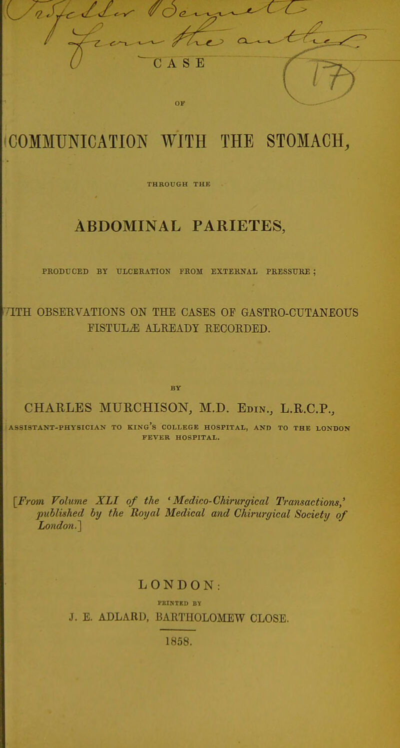 COMMUNICATION WITH THE STOMACH, THROUGH THE ABDOMINAL PARIETES, PRODUCED BY ULCERATION FROM EXTERNAL PRESSURE ; r[TH OBSERVATIONS ON THE CASES OF GASTRO-CUTANEOUS FISTULiE ALREADY RECORDED. CHARLES MURCHISON, M.D. Edin., L.R.C.P., ASSISTANT-PHYSICIAN TO KING's COLLEGE HOSPITAL, AND TO THE LONDON FEVER HOSPITAL. {From Volume XLI of the ' Medico-Chirurgical Transactions,' published by the Royal Medical and Ckiruryical Society of London.'] LONDON: PlllNTF.I) BY J. E. ADLARD, BARTHOLOMEW CLOSE. 1858.