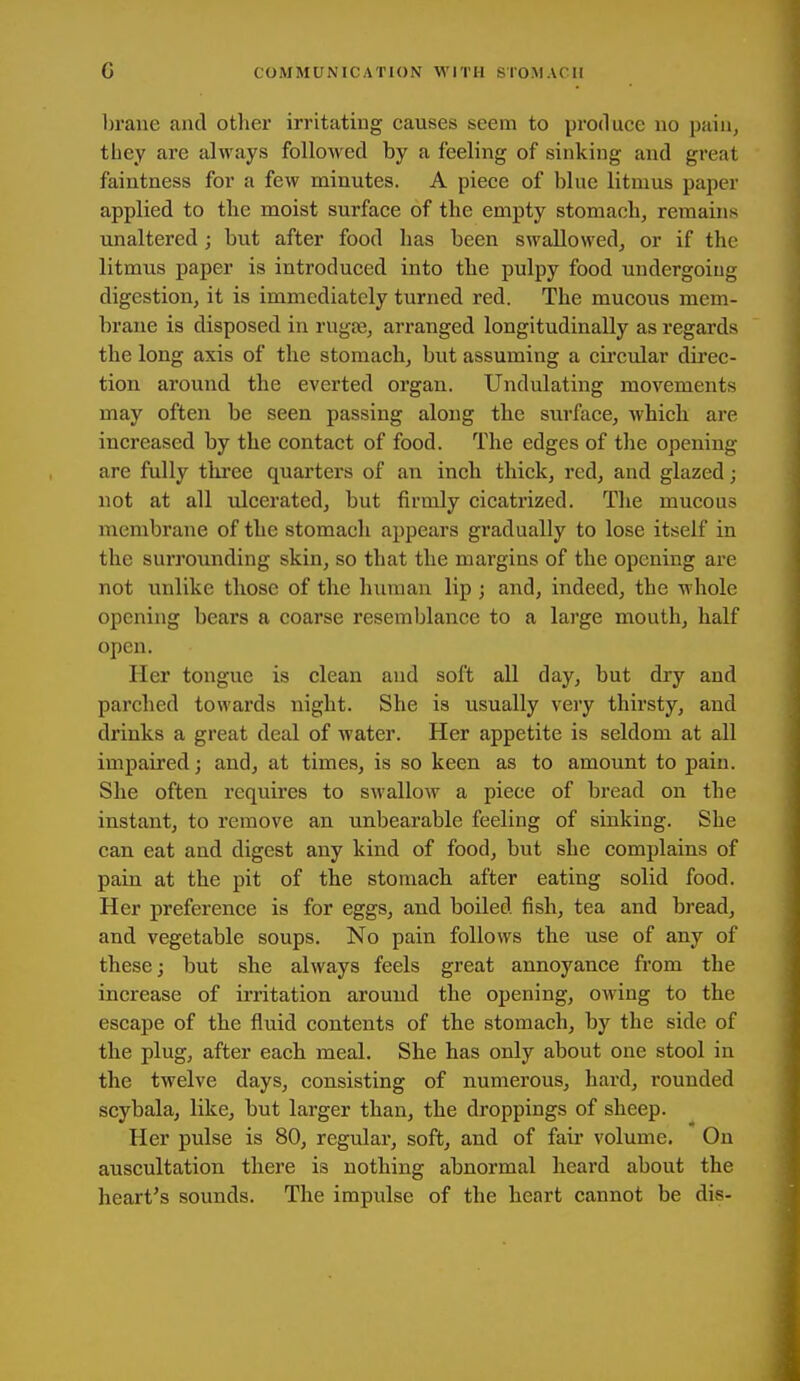 brane and other irritating causes seem to produce no jjain, they are always followed by a feeling of sinking and great faintness for a few minutes. A piece of blue litmus paper applied to the moist surface of the empty stomach, remains unaltered; but after food has been swallowed, or if the litmus paper is introduced into the pulpy food undergoing digestion, it is immediately turned red. The mucous mem- brane is disposed in rugte, arranged longitudinally as regards the long axis of the stomach, but assuming a circular direc- tion around the everted organ. Undulating movements may often be seen passing along the stirface, which are increased by the contact of food. The edges of the opening are fully three quarters of an inch thick, red, and glazed; not at all ulcerated, but firmly cicatrized. The mucous membrane of the stomach appears gradually to lose itself in the surrounding skin, so that the mai'gins of the opening are not unlike those of the human lip ; and, indeed, the whole opening bears a coarse resemblance to a large mouth, half open. Her tongue is clean and soft all day, but dry and parched towards night. She is usually very thirsty, and drinks a great deal of water. Her appetite is seldom at all impaired; and, at times, is so keen as to amount to pain. She often requires to swallow a piece of bread on the instant, to remove an unbearable feeling of sinking. She can eat and digest any kind of food, but she complains of pain at the pit of the stomach after eating solid food. Her preference is for eggs, and boiled fish, tea and bread, and vegetable soups. No pain follows the use of any of these; but she always feels great annoyance from the increase of irritation around the opening, OAving to the escape of the fluid contents of the stomach, by the side of the plug, after each meal. She has only about one stool in the twelve days, consisting of numerous, hard, rounded scybala, like, but larger than, the droppings of sheep. Her pulse is 80, regular, soft, and of fair volume. On auscultation there is nothing abnormal heard about the heart's sounds. The impulse of the heart cannot be dis-