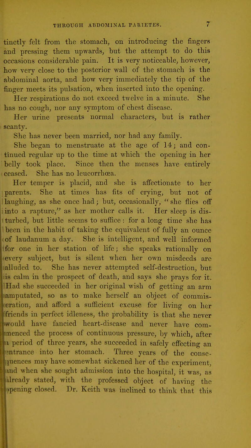 tinctly felt from the stomach, on introducing the fingers and pressing them upwards, but the attempt to do this occasions considerable pain. It is very noticeable, however, how very close to the posterior wall of the stomach is the abdominal aorta, and how very immediately the tip of the finger meets its pulsation, when inserted into the opening. Her respirations do not exceed twelve in a minute. She has no cough, nor any symptom of chest disease. Her mine presents normal characters, but is rather scanty. She has never been married, nor had any family. She began to menstruate at the age of 14; and con- tinued regular up to the time at which the opening in her belly took place. Since then the menses have entirely ceased. She has no leucorrhoea. Her temper is placid, and she is affectionate to her parents. She at times has fits of crying, but not of ; laughing, as she once had; but, occasionally,  she flies off , into a rapture,^^ as her mother calls it. Her sleep is dis- ' turbed, but little seems to suffice : for a long time she has been in the habit of taking the equivalent of fully an ounce • of laudanum a day. She is intelligent, and well informed ifor one in her station of life; she speaks rationally on ■ every subject, but is silent when her own misdeeds are ; alluded to. She has never attempted self-destruction, but lis calm in the prospect of death, and says she prays for it. Had she succeeded in her original wish of getting an arm mputated, so as to make herself an object of commis- eration, and afford a sufficient excuse for living on her iends in perfect idleness, the probability is that she never ould have fancied heart-disease and never have com- enced the process of continuous pressure, by which, after 1 period of three years, she succeeded in safely effecting an ntrance into her stomach. Three years of the conse- |uences may have somewhat sickened her of the experiment, nd when she sought admission into the hospital, it was, as Iready stated, with the professed object of having the pening closed. Dr. Keith was inclined to think that this