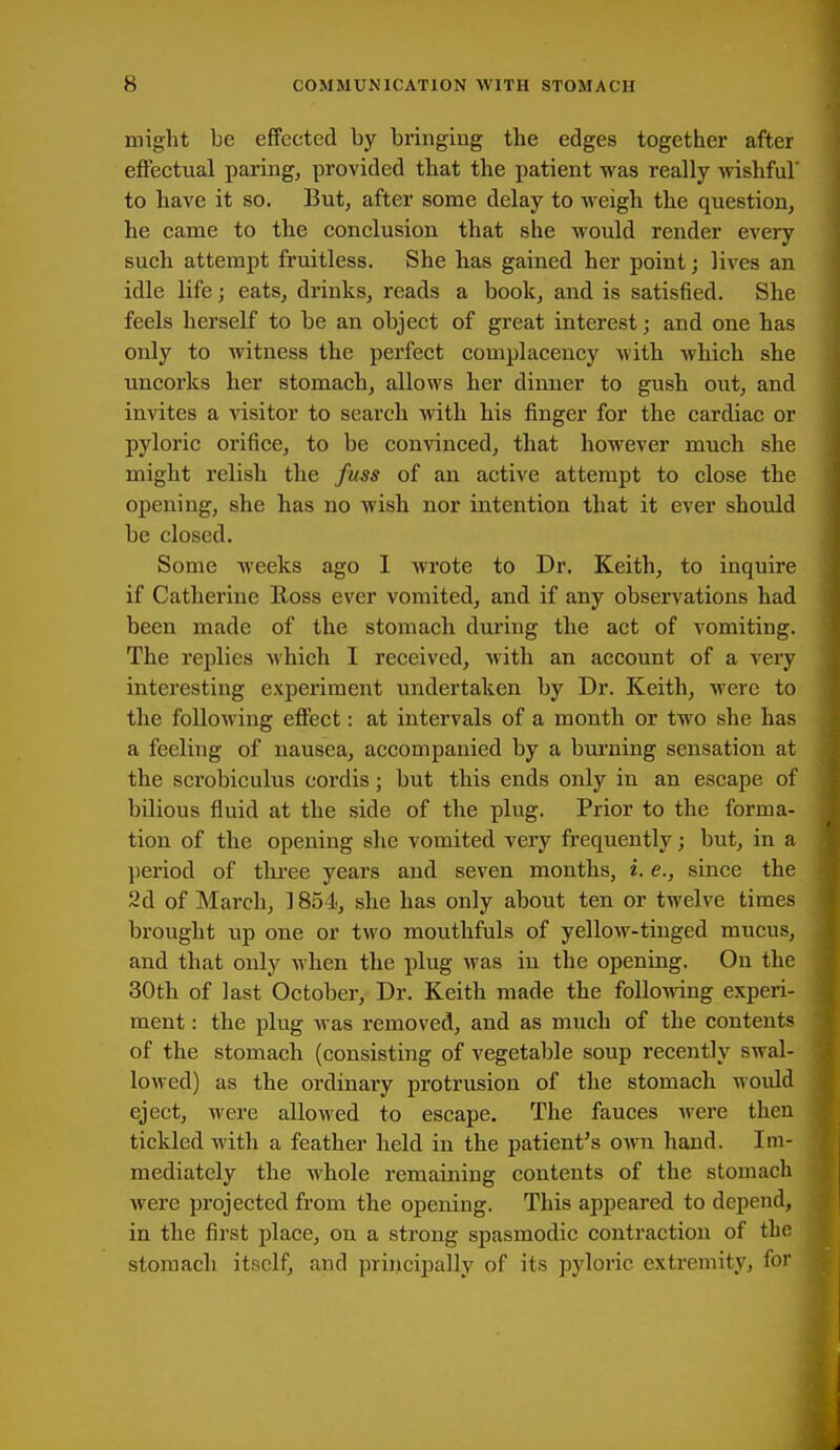 might be effected by bringing the edges together after effectual paring, provided that the patient was really wishful' to have it so. But, after some delay to weigh the question, he came to the conclusion that she would render every such attempt fruitless. She has gained her point; lives an idle life; eats, drinks, reads a book, and is satisfied. She feels herself to be an object of great interest; and one has only to witness the perfect complacency with which she uncorks her stomach, allows her dinner to gush out, and invites a visitor to search with his finger for the cardiac or pyloric orifice, to be convinced, that however much she might relish the fuss of an active attempt to close the opening, she has no wish nor intention that it ever should be closed. Some weeks ago 1 wrote to Dr. Keith, to inquire if Catherine Ross ever vomited, and if any observations had been made of the stomach during the act of vomiting. The replies which I received, with an account of a ^-ery interesting experiment undertaken by Dr. Keith, were to the following effect: at intervals of a month or two she has a feeling of nausea, accompanied by a burning sensation at the scrobiculus cordis; but this ends only in an escape of bilious fluid at the side of the plug. Prior to the forma- tion of the opening she vomited very frequently; but, in a period of thi'ee years and seven months, i. e., since the 2d of March, 1854, she has only about ten or twelve times brought up one or two mouthfuls of yellow-tinged mucus, and that only when the plug was in the opening. On the 30th of last October, Dr. Keith made the following experi- ment : the plug was removed, and as much of the contents of the stomach (consisting of vegetable soup recently swal- lowed) as the ordinary protrusion of the stomach would eject, were allowed to escape. The fauces were then tickled with a feather held in the patient's own hand. Im- mediately the whole remaining contents of the stomach were projected from the opening. This appeared to depend, in the first place, on a strong spasmodic contraction of the stomach itself, and principally of its pyloric extremity, for