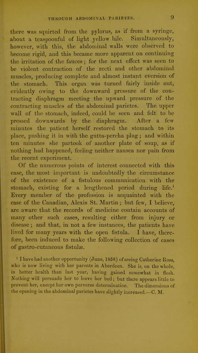 there was squirted from the pylorus, as if from a syringe, about a teaspoonful of light yellow bile. Simultaneously, however, with this, the abdoaiinal walls were observed to become rigid, and this became more apparent on continuing the irritation of the fauces; for the next effect was seen to be violent contraction of the recti and other abdominal muscles, producing complete and almost instant eversion of the stomach. This organ was turned fairly inside out, e\ddently o-\^ing to the downward pressui-e of the con- tracting diaphragm meeting the upward pressure of the contracting muscles of the abdominal parietes. The upper wall of the stomach, indeed, could be seen and felt to be pressed downwards by the diaphragm. After a few minutes the patient herself restored the stomach to its place, pushing it in with the gutta-percha plug; and within ten minutes she partook of another plate of soup, as if nothing had happened, feeling neither nausea nor pain from the recent experiment. Of the numerous points of interest connected with this case, the most important is undoubtedly the circumstance of the existence of a fistulous communication with the stomach, existing for a lengthened period during life.^ Eveiy member of the profession is acquainted with the case of the Canadian, Alexis St. Martin; but few, I believe, are aware that the records of medicine contain accounts of many other such cases, resulting either from injury or disease; and that, in not a few instances, the patients have lived for many years with the open fistula. I have, there- fore, been induced to make the following collection of cases of gastro-cutaneous fistulse. ' I have bad another opportunity (J une, 1858) of seeing Catherine Ross, who is now living with her parents in Aberdeen. She is, on the whole, in better health than last year, having gained somewhat in flesh. Nothing will persuade her to leave her bed; but there appears little to prevent her, except her own perverse determination. The dimensions of the opening in the abdominal parietes have slightly increased.—C. M.