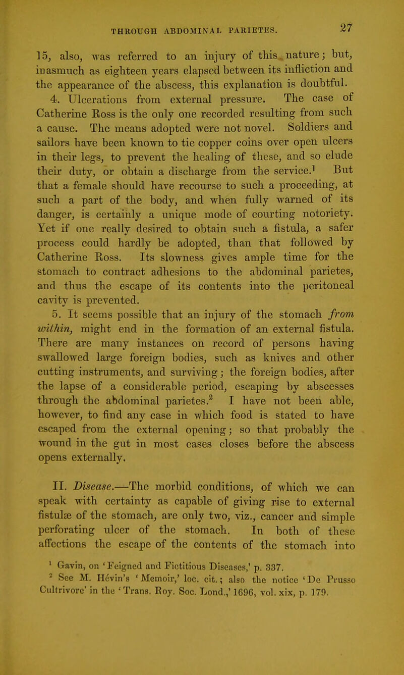 15, also, was referred to an injury of this.. nature; but, inasmuch as eighteen years elapsed between its infliction and the appearance of the abscess, this explanation is doubtful. 4. Ulcerations from external pressure. The case of Catherine Boss is the only one recorded resulting from such a cause. The means adopted were not novel. Soldiers and sailors have been known to tie copper coins over open ulcers in their legs, to prevent the healing of these, and so elude their duty, or obtain a discharge from the service.^ But that a female should have recourse to such a proceeding, at such a part of the body, and when fully warned of its danger, is certainly a unique mode of courting notoriety. Yet if one really desired to obtain such a fistula, a safer process could hardly be adopted, than that followed by Catheiine E-oss. Its slowness gives ample time for the stomach to contract adhesions to the abdominal parietes, and thus the escape of its contents into the peritoneal cavity is prevented. 5. It seems possible that an injury of the stomach from within, might end in the formation of an external fistula. There are many instances on record of persons having swallowed large foreign bodies, such as knives and other cutting instruments, and surviving; the foreign bodies, after the lapse of a considerable period, escaping by abscesses through the abdominal parietes.^ I have not been able, however, to find any case in which food is stated to have escaped from the external opening; so that probably the wound in the gut in most cases closes before the abscess opens externally. II. Disease.—The morbid conditions, of which we can speak with certainty as capable of giving rise to external fistulse of the stomach, are only two, viz., cancer and simple perforating ulcer of the stomach. In both of these affections the escape of the contents of the stomach into ' Gavin, on 'Feigned and Fictitious Diseases,' p. 337. ' See M. Kevin's ' Memoir,' loc. cit.; also the notice • De Prusso Cultrivore' in the 'Trans. Eoy. Soc. Lond.,' 1696, vol.xix, p. 170.