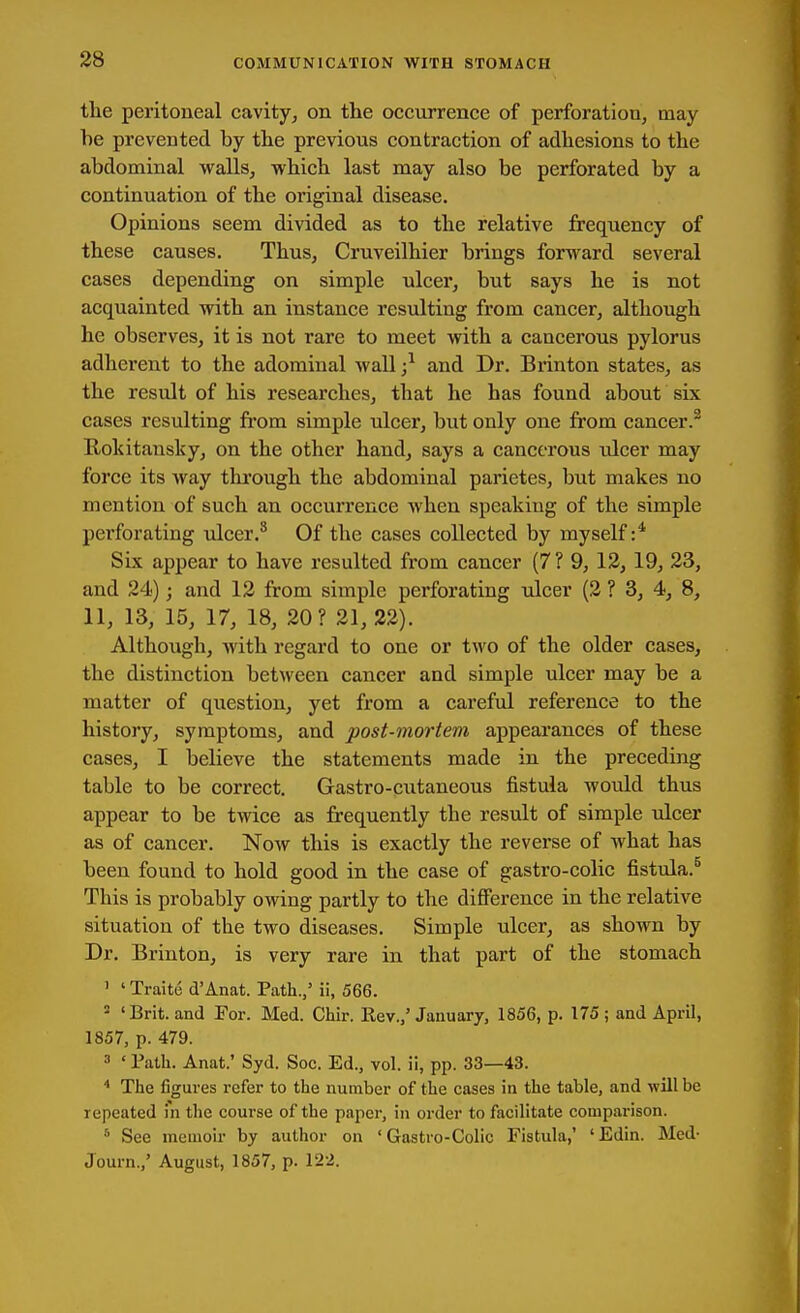 tlie peritoneal cavity^ on the occurrence of perforation, may- be prevented by the previous contraction of adhesions to the abdominal walls, which last may also be perforated by a continuation of the original disease. Opinions seem divided as to the relative frequency of these causes. Thus, Cruveilhier brings forward several cases depending on simple ulcer, but says he is not acquainted with an instance resulting from cancer, although he observes, it is not rare to meet with a cancerous pylorus adherent to the adominal wall ;^ and Dr. Brinton states, as the result of his researches, that he has found about six cases resulting fi'om simple ulcer, but only one from cancer.® Eokitansky, on the other hand, says a cancerous ulcer may force its way through the abdominal parietes, but makes no mention of such an occurrence when speaking of the simple perforating idcer.^ Of the cases collected by myself Six appear to have resulted from cancer (7? 9, 12, 19, 23, and 24); and 12 from simple perforating ulcer (2 ? 3, 4, 8, 11, 13, 15, 17, 18, 20? 21, 22). Although, with regard to one or two of the older cases, the distinction between cancer and simple ulcer may be a matter of question, yet from a careful reference to the history, symptoms, and post-mortem appearances of these cases, I believe the statements made in the preceding table to be correct. Gastro-cutaneous fistula would thus appear to be twice as frequently the result of simple ulcer as of cancer. Now this is exactly the reverse of what has been found to hold good in the case of gastro-colic fistula.^ This is probably owing partly to the difiference in the relative situation of the two diseases. Simple ulcer, as shown by Dr. Brinton, is very rare in that part of the stomach ' ' Traite d'Anat. Path./ ii, 566. 2 'Brit, and For. Med. Chir. Rev./January, 1856, p. 175; and April, 1857, p. 479. 3 ' Path. Anat.' Syd. Soc. Ed., vol. ii, pp. 33—43. The figures refer to the number of the cases in the table, and will be repeated in the course of the paper, in order to facilitate comparison. ^ See memoir by author on ' Gastro-Colic Fistula/ 'Edin. Med- Journ.,' August, 1857, p. 122.