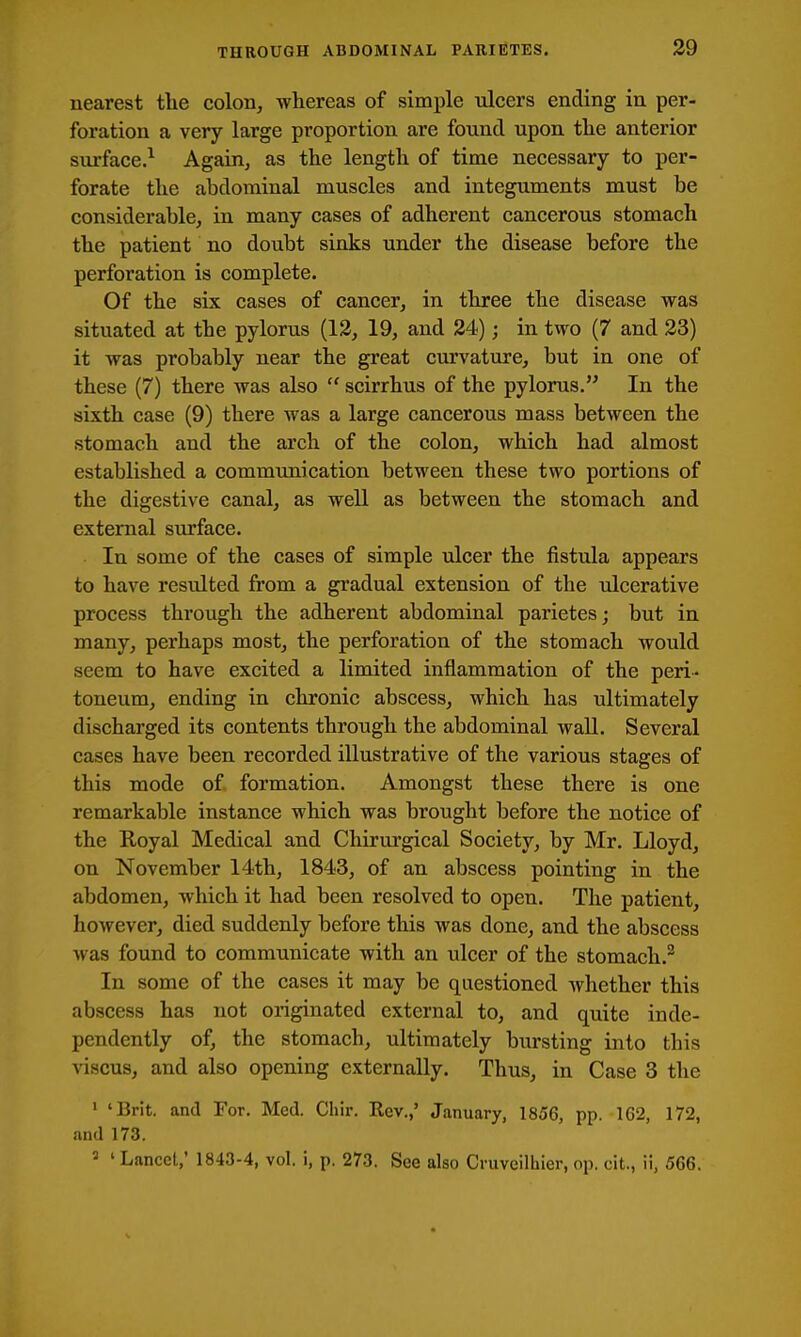 nearest the colon, whereas of simple ulcers ending in per- foration a very large proportion are found upon the anterior surface.^ Again, as the length of time necessary to per- forate the abdominal muscles and integuments must be considerable, in many cases of adherent cancerous stomach the patient no doubt sinks under the disease before the perforation is complete. Of the six cases of cancer, in three the disease was situated at the pylorus (13, 19, and 24); in two (7 and 23) it was probably near the great curvature, but in one of these (7) there was also  scirrhus of the pylorus. In the sixth case (9) there was a large cancerous mass between the stomach and the arch of the colon, which had almost established a communication between these two portions of the digestive canal, as well as between the stomach and external surface. In some of the cases of simple ulcer the fistula appears to have resulted from a gradual extension of the ulcerative process through the adherent abdominal parietes; but in many, perhaps most, the perforation of the stomach would seem to have excited a limited inflammation of the peri- toneum, ending in chronic abscess, which has ultimately discharged its contents through the abdominal wall. Several cases have been recorded illustrative of the various stages of this mode of formation. Amongst these there is one remarkable instance which was brought before the notice of the Royal Medical and Chirui'gical Society, by Mr. Lloyd, on November 14th, 1843, of an abscess pointing in the abdomen, which it had been resolved to open. The patient, however, died suddenly before this was done, and the abscess was found to communicate with an ulcer of the stomach.^ In some of the cases it may be questioned Avhether this abscess has not originated external to, and quite inde- pendently of, the stomach, ultimately bursting into this viscus, and also opening externally. Thus, in Case 3 the ' 'Brit, and For. Med. Chir. Rev.,' January, 1856, pp. 162, 172, and 173. 2 ' Lancet,' 1843-4, vol. i, p. 273. See also Cniveilhier, op. cit., ii, 566.