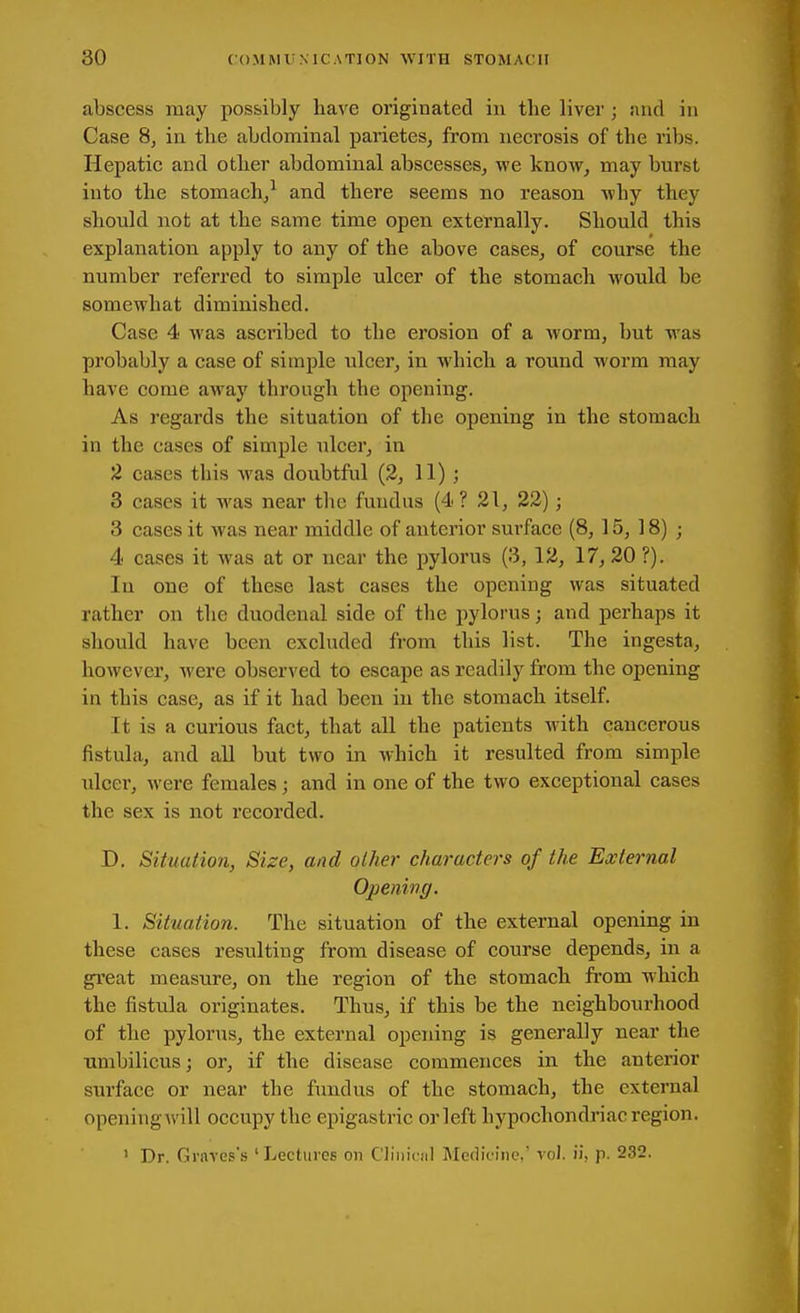 abscess may possibly have originated in tlie liver ; juul in Case 8, in the abdominal parietes, from necrosis of the ribs. Hepatic and other abdominal abscesses, we know, may burst into the stomach/ and there seems no reason why they should not at the same time open externally. Should this explanation apply to any of the above cases, of course the number referred to simple ulcer of the stomach Avould be somewhat diminished. Case 4 was ascinbed to the erosion of a worm, but was probably a case of simple ulcer, in which a round worm may have come away through the opening. As regards the situation of the opening in the stomach in the cases of simple ulcer, in 2 cases this was doubtful (2, 11) ; 3 cases it was near tlie fundus (4 ? 21, 22); 3 cases it was near middle of anterior surface (8, 15, 18) ; 4 cases it was at or near the pylorus (3, 12, 17, 20 ?). In one of these last cases the opening was situated rather on the duodenal side of the pylorus; and perhaps it should have been excluded from this list. The ingesta, however, were observed to escape as readily from the opening in this case, as if it had been in the stomach itself. It is a curious fact, that all the patients with cancerous fistula, and all but two in which it resulted from simple ulcer, were females; and in one of the two exceptional cases the sex is not recorded. D. Situation, Size, and other characters of the External Opening. 1. Situation. The situation of the external opening in these cases resulting from disease of course depends, in a great measure, on the region of the stomach from which the fistula originates. Thus, if this be the neighbourhood of the pylorus, the external opening is generally near the umbilicus; or, if the disease commences in the anterior surface or near the fundus of the stomach, the external openingAvill occupy the epigastric or left hypochondriac region. ' Dr. Grares's 'Lectures on Cliniciil Medicine, voJ. ii, p. 232.