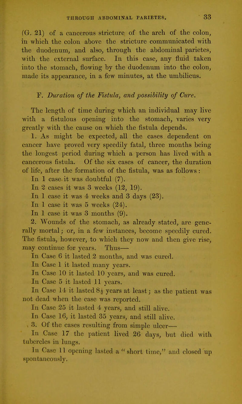 (G. 21) of a cancerous stricture of the arch of the coloiij in which the colon above the stricture communicated with the duodenum^ and also^ through the abdominal parietes, with the external surface. In this case^ any fluid taken into the stomach, flowing by the duodenum into the colon, made its appearance, in a few minutes, at the umbilicus. F. Duration of the Fistula, and possibility of Cure. The length of time during which an individual may live with a fistulous opening into the stomach, varies very greatly with the cause on which the fistula depends. 1. As might be expected, all the cases dependent on cancer have proved very speedily fatal, three months being the longest period during which a person has lived with a cancerous fistula. Of the six cases of cancer, the duration of life, after the formation of the fistula, was as follows : In 1 case-it was doubtful (7). In 2 cases it was 3 weeks (12, 19). In 1 case it was 4 weeks and 3 days (23). In 1 case it was 5 weeks (24). In 1 case it was 3 months (9). 2. Wounds of the stomach, as already stated, are gene- rally mortal; or, in a few instances, become speedily cured. The fistula, however, to which they now and then give rise, may continue for years. Thus— In Case 6 it lasted 2 months, and was cm'ed. In Case 1 it lasted many years. In Case 10 it lasted 10 years, and was cured. In Case 5 it lasted 11 years. In Case 14 it lasted 8^ years at least; as the patient was not dead when the case was reported. In Case 25 it lasted 4 years, and still alive. In Case 16, it lasted 35 years, and still alive. 3. Of the cases resulting from simple ulcer— In Case 17 the patient lived 26 days, but died Avith tubercles in lungs. In Case 11 opening lasted a short time, and closed up spontaneously.