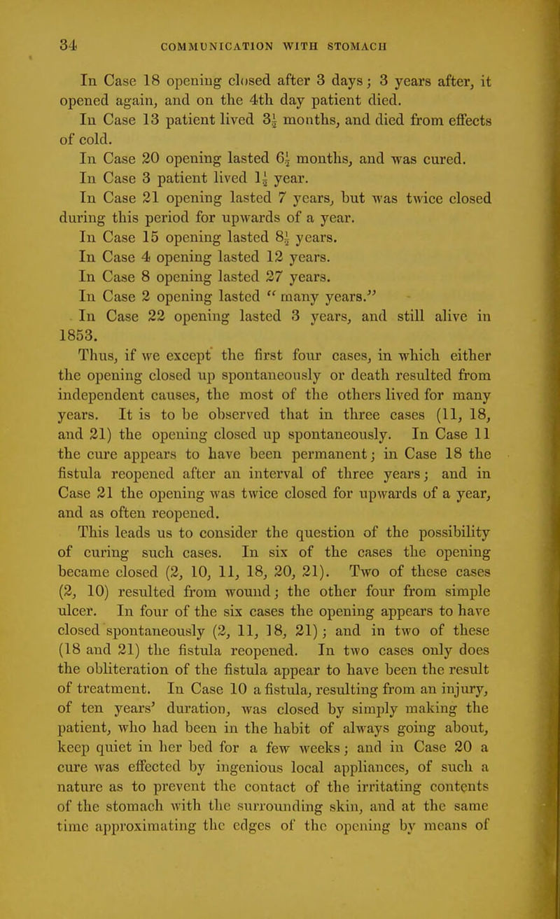 In Case 18 opening closed after 3 days; 3 years after, it opened again, and on tlie 4th day patient died. In Case 13 patient lived 3i months, and died from effects of cold. In Case 20 opening lasted 6,i months, and was cured. In Case 3 patient lived 1^ year. In Case 21 opening lasted 7 years, but was twice closed during this period for upwards of a year. In Case 15 opening lasted 8i years. In Case 4 opening lasted 12 years. In Case 8 opening lasted 27 years. In Case 2 opening lasted  many years.^' . In Case 22 opening lasted 3 years, and still alive in 1853. Thus, if we except the first four cases, in which either the opening closed up spontaneously or death resulted from independent causes, the most of the others lived for many years. It is to be observed that in three cases (11, 18, and 21) the opening closed up spontaneously. In Case 11 the cure appears to have been permanent; in Case 18 the fistula reopened after an interval of three years; and in Case 21 the opening was twice closed for upwards of a year, and as often reopened. This leads us to consider the question of the possibility of curing such cases. In six of the cases the opening became closed (2, 10, 11, 18, 20, 21). Two of these cases (2, 10) resulted from wound; the other four from simple ulcer. In four of the six cases the opening appears to have closed spontaneously (2, 11, 18, 21); and in two of these (18 and 21) the fistula reopened. In two cases only does the obliteration of the fistula appear to have been the result of treatment. In Case 10 a fistula, resulting from an injury, of ten years' duration, was closed by simply making the patient, who had been in the habit of ahvays going about, keep quiet in her bed for a few weeks; and in Case 20 a cure was effected by ingenious local appliances, of such a nature as to prevent the contact of the irritating contents of the stomach with the surrounding skin, and at the same time approximating the edges of the opening by means of