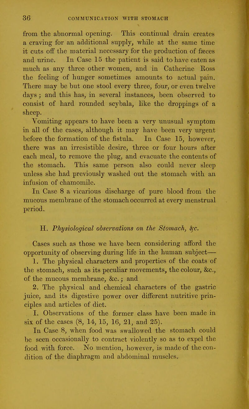 from the abnormal opening. This continual drain creates a craving for an additional supply, while at the same time it cuts off the material necessary for the production of faeces and urine. In Case 15 the patient is said to have catenas much as any three other women, and in Catherine Ross the feeling of hunger sometimes amounts to actual pain. There may be but one stool every three, four, or even twelve days; and this has, in several instances, been observed to consist of hard rounded scybala, like the droppings of a sheep. Vomiting appears to have been a very unusual symptom in all of the cases, although it may have been very urgent before the formation of the fistula. In Case 15, however, there was an irresistible desire, three or four hours after each meal, to remove the plug, and evacuate the contents of the stomach. This same person also could never sleep unless she had previously Avashed out the stomach with an infusion of chamomile. In Case 8 a vicarious discharge of pure blood from the mucous membrane of the stomach occurred at every menstrual period. H. Physiological observations on the Stomach, ^c. Cases such as those we have been considering afford the opportunity of observing dui'ing life in the human subject— 1. The physical characters and properties of the coats of the stomach, such as its peculiar movements, the colour, &x;., of the mucous membrane, &c.; and 2. The physical and chemical characters of the gastric juice, and its digestive power over different nutritive prin- ciples and articles of diet. I. Observations of the former class have been made in six of the cases (8, 14, 15, 16, 21, and 25). In Case 8, when food was swallowed the stomach could be seen occasionally to contract violently so as to expel tlie food with force. No mention, however, is made of the con- dition of the diaphragm and abdominal muscles.