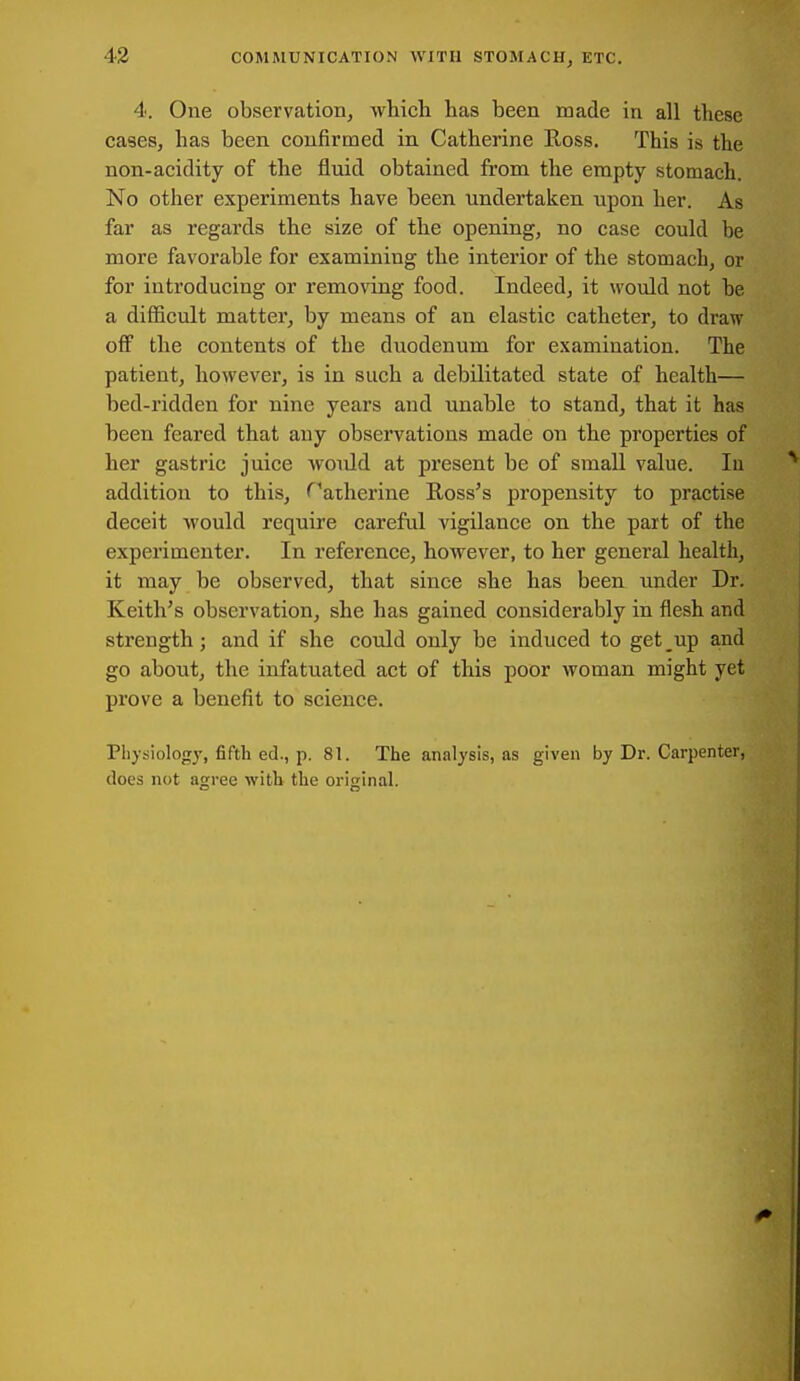 4. One observation, -which has been made in all these cases, has been confirmed in Catherine Ross. This is the non-acidity of the fluid obtained from the empty stomach. No other experiments have been undertaken upon her. As far as regards the size of the opening, no case could be more favorable for examining the interior of the stomach, or for introducing or removing food. Indeed, it would not he a difficult matter, by means of an elastic catheter, to draw off the contents of the duodenum for examination. The patient, however, is in such a debilitated state of health— bed-ridden for nine years and unable to stand, that it has been feared that any observations made on the properties of her gastric juice would at present be of small value. In addition to this, ''atherine Ross's propensity to practise deceit would require careful vigilance on the part of the experimenter. In reference, however, to her general health, it may be observed, that since she has been under Dr. Keith's observation, she has gained considerably in flesh and strength; and if she could only be induced to get up and go about, the infatuated act of this poor woman might yet prove a benefit to science. Physiology, fifth ed., p. 81. The analysis, as given by Dr. Carpenter, does not agree witb the original.