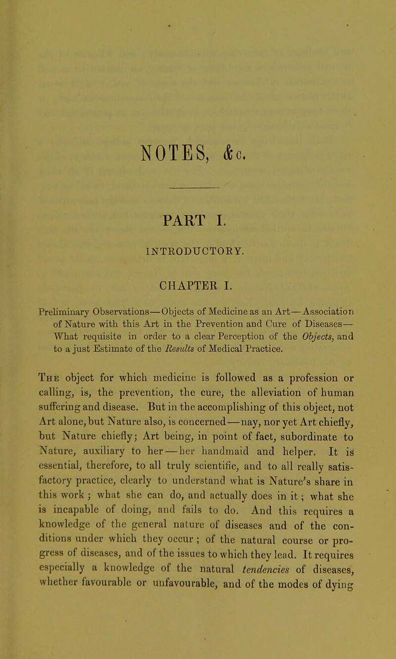 NOTES, &o. PART I. INTRODUCTORY. CHAPTER I. Preliminary Observations—Objects of Medicine as an Art—Association of Nature with this Art in the Prevention and Cure of Diseases— What requisite in order to a clear Perception of the Objects, and to a just Estimate of the Results of Medical I'ractice. The object for which medicine is followed as a profession or calling, is, the prevention, the cure, the alleviation of human suffering and disease. But in the accomplishing of this object, not Art alone, but Nature also, is concerned—nay, nor yet Art chiefly, but Nature chiefly; Art being, in point of fact, subordinate to Nature, auxiliary to her — her handmaid and helper. It is essential, therefore, to all truly scientific, and to all really satis- factory practice, clearly to understand what is Nature's share in this work ; what she can do, and actually does in it; what she is incapable of doing, and fails to do. And this requires a knowledge of the general nature of diseases and of the con- ditions under which they occur; of the natural course or pro- gress of diseases, and of the issues to which they lead. It requires especially a knowledge of the natural tendencies of diseases, whether favourable or unfavourable, and of the modes of dying