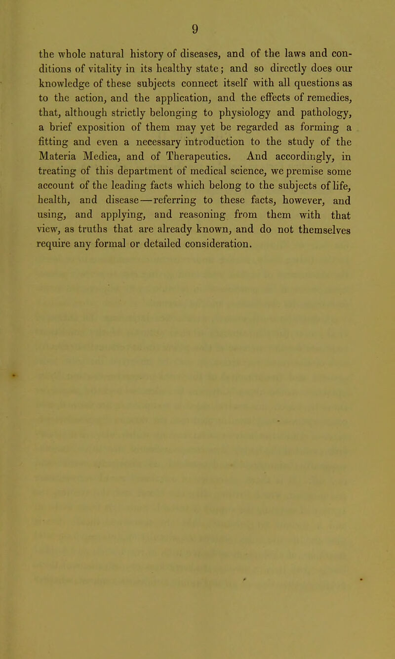 the whole natural history of diseases, and of the laws and con- ditions of vitality in its healthy state; and so directly does our knowledge of these subjects connect itself with all questions as to the action, and the application, and the effects of remedies, that, although strictly belonging to physiology and pathology, a brief exposition of them may yet be regarded as forming a fitting and even a necessary introduction to the study of the Materia Medica, and of Therapeutics. And accordingly, in treating of this department of medical science, we premise some account of the leading facts which belong to the subjects of life, health, and disease—referring to these facts, however, and using, and applying, and reasoning fi'om them with that view, as truths that are already known, and do not themselves require any formal or detailed consideration.